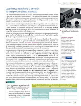 1 2 3 4 5 6 7

Los primeros pasos hacia la formación
de una oposición política organizada
Tras la primera protesta nacional, los partidos políticos reaparecieron en la escena pública
y lideraron las posteriores manifestaciones. Con este impulso desde la base, los partidos
políticos de oposición comenzaron a avanzar en la conformación de un conglomerado
democrático que hiciera frente a Pinochet, quien se vio obligado a abrir espacios para la
participación a través de los partidos de oposición.
El acercamiento entre los representantes de los diversos partidos de la oposición no fue
fácil. Las desconfianzas entre ellos se disiparon poco a poco, particularmente entre la DC
y el PS "renovado", al comprobar el primero la disposición de los socialistas a "alcanzar
acuerdos" y desechar la alianza con el Partido Comunista; mientras que el segundo, al
comprobar la clara oposición de Frei al gobierno.
No ocurrió lo mismo con el PC, que no aceptaba como única vía el diálogo opositor, sino
que el empleo de "todas las formas de lucha" y, particularmente, "la rebelión popular
de masas", lo que lo aisló de estas conversaciones.
Las reuniones terminaron en marzo de 1983 con la firma del Manifiesto Democrático
y, luego, la constitución en agosto de 1983 de la Alianza Democrática, formada por
democratacristianos, radicales, socialistas renovados y algunos disidentes de derecha.
Dicho manifiesto propuso el establecimiento de una asamblea constituyente, la renuncia
de Pinochet y la instalación de un gobierno provisional que en 18 meses restableciera la
democracia, además de implementar un plan económico de emergencia.
Simultáneamente, el Partido Comunista estableció una alianza estratégica con el Mir y
con la fracción Almeyda del PS, que contribuyó a la ruptura definitiva con los socialistas
"renovados", y formaron, en septiembre de 1983, el Movimiento Democrático Popular
(MDP), con una amplia visibilidad pública. La vía de "rebelión popular" llevó al PC a la
creación del Frente Patriótico Manuel Rodríguez (FPMR), que entró en operaciones en
diciembre de 1983, y que adquirió un importante protagonismo durante las protestas y
manifestaciones, pero también en acciones de sabotaje contra la dictadura militar.
No obstante todos los esfuerzos, esta primera etapa de organización no tuvo los resultados esperados para la oposición. Si bien el gobierno había abierto espacios de diálogo,
estos se cerraron una vez que la amenaza de las protestas decreció. En 1985 surgió una
nueva instancia de conversación, propiciada esta vez por la Iglesia católica, cristalizada
en el documento "Acuerdo Nacional para la Transición a la Plena Democracia", que
pretendía negociar algunos cambios en el proceso de transición –por ejemplo, la sustitución del plebiscito por una elección competitiva–, pero Pinochet se sintió directamente
amenazado y desechó cualquier tipo de diálogo con los representantes de los partidos, no
solo democráticos, sino también con los miembros de la derecha política, lo que desató
una guerra de descalificaciones de ambas partes, que mermaron la débil base del acuerdo.

	 Cecilia Magni y Raúl Pellegrin, líderes
del Frente Patriótico Manuel Rodríguez,
1987.
Socialismo renovado:
En Chile, corriente
política que en la década
de 1980 reformuló
las relaciones entre
democracia y socialismo.
Para estos el socialismo
no se contrapone con la
democracia liberal, sino
que puede desarrollarse,
introduciendo reformas al
modelo capitalista.

Para GRABAR
Las diferencias estratégicas
entre los partidos políticos
opositores impidieron
la formación de un
conglomerado unido que
enfrentara a Pinochet,
formándose dos bloques
con propuestas diferentes
respecto de la vía que
se debía seguir para el
retorno a la democracia: la
Alianza Democrática y el
Movimiento Democrático
Popular.

A ctividad 17
Ubica las siguientes agrupaciones político-sociales en los casilleros correspondientes. Luego, contesta la pregunta.
1.	 ¿Qué relación pudo existir entre las
formas de organización de los grupos
opositores al régimen y el modo en
que se manifestaban? Analiza.

MIR, PC, Alianza Democrática, FPMR, Movimiento Democrático Popular, PS, PDC,
Vicaría de la Solidaridad, Confederación de Trabajadores del Cobre.
Oposición pacífica
al gobierno

Oposición violenta
al gobierno

Agrupación o movimiento
ciudadano institucionalizado
Agrupación o movimiento ciudadano no institucionalizado
Historia, Geografía y Ciencias Sociales 3.º Medio

235

 