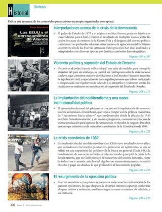 H istorial

Síntesis

Utiliza este resumen de los contenidos para elaborar tu propio organizador conceptual.

Interpretaciones acerca de la crisis de la democracia
•	 El golpe de Estado de 1973 y el régimen militar fueron procesos históricos
trascendentes para Chile, y fueron el resultado de múltiples causas, entre las
cuales destacan el contexto de la Guerra Fría y el desgaste del sistema político
tradicional. Las profundas reformas estructurales y la agitación social facilitaron
la intervención de las Fuerzas Armadas. Estos procesos han sido analizados e
interpretados con diversas ópticas por distintas corrientes historiográficas.
Páginas 205 a 207

Violencia política y supresión del Estado de Derecho
•	 Una vez en el poder, la junta militar adoptó una serie de medidas para corregir la
situación del país; sin embargo, su control sin contrapesos sobre la vida nacional
conllevó a que cometiera una serie de violaciones a los Derechos Humanos en contra
de la población civil, y especialmente hacia aquellas personas que habían participado
o simpatizado con el gobierno de Allende. Los atropellos y vejámenes contra los
ciudadanos se realizaron en una situación de supresión del Estado de Derecho.
Páginas 208 a 215

La implantación del neoliberalismo y una nueva
institucionalidad política
•	 El proyecto fundacional del gobierno se concretó en la implantación de un nuevo
sistema económico, el neoliberal, que vino a romper con la política económica
de “crecimiento hacia adentro” que predominaba desde la década de 1940
en Chile. Simultáneamente, y de manera progresiva, comenzó un proceso de
institucionalización para legitimar la permanencia en el poder de Augusto Pinochet,
proceso que culminó con la redacción y aprobación de la Constitución de 1980.
Páginas 218 a 221

La crisis económica de 1982
•	 La implantación del modelo neoliberal en Chile tuvo resultados favorables,
que sumados al crecimiento productivo, generaron un optimismo, lo que se
reflejó en una expansión del crédito y de la banca en general. Hacia 1982, la
combinación de una serie de factores internacionales precipitó la crisis de la
deuda externa, que en Chile provocó la bancarrota del sistema bancario, cierre
de industrias y cesantía, ante lo cual el gobierno momentáneamente re estatizó
el sector y pagó sus deudas, lo que profundizó el descontento popular.
Páginas 222 a 225

El resurgimiento de la oposición política
•	 La crisis económica y las protestas populares aceleraron la rearticulación de los
sectores opositores, los que después de diversos intentos lograron conformar
bloques unidos y enfrentar, mediante negociaciones o intentos de rebelión, a
los militares.
Páginas 228 a 235
236 Unidad 5 • La dictadura militar	

 