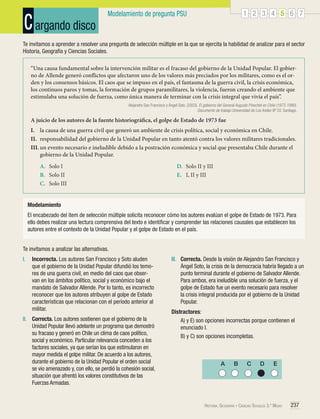 C argando disco

1 2 3 4 5 6 7

Modelamiento de pregunta PSU

Te invitamos a aprender a resolver una pregunta de selección múltiple en la que se ejercita la habilidad de analizar para el sector
Historia, Geografía y Ciencias Sociales.
“Una causa fundamental sobre la intervención militar es el fracaso del gobierno de la Unidad Popular. El gobierno de Allende generó conflictos que afectaron uno de los valores más preciados por los militares, como es el orden y los consensos básicos. El caos que se impuso en el país, el fantasma de la guerra civil, la crisis económica,
los continuos paros y tomas, la formación de grupos paramilitares, la violencia, fueron creando el ambiente que
estimulaba una solución de fuerza, como única manera de terminar con la crisis integral que vivía el país”.
Alejandro San Francisco y Ángel Soto. (2003). El gobierno del General Augusto Pinochet en Chile (1973-1990).
Documento de trabajo Universidad de Los Andes Nº 55. Santiago.

A juicio de los autores de la fuente historiográfica, el golpe de Estado de 1973 fue
I.	 la causa de una guerra civil que generó un ambiente de crisis política, social y económica en Chile.
II.	 responsabilidad del gobierno de la Unidad Popular en tanto atentó contra los valores militares tradicionales.
III.	un evento necesario e ineludible debido a la postración económica y social que presentaba Chile durante el
gobierno de la Unidad Popular.
A.	 Solo I
B.	 Solo II
C.	 Solo III

D.	 Solo II y III
E.	 I, II y III

Modelamiento
El encabezado del ítem de selección múltiple solicita reconocer cómo los autores evalúan el golpe de Estado de 1973. Para
ello debes realizar una lectura comprensiva del texto e identificar y comprender las relaciones causales que establecen los
autores entre el contexto de la Unidad Popular y el golpe de Estado en el país.
Te invitamos a analizar las alternativas.
I.	 Incorrecta. Los autores San Francisco y Soto aluden
que el gobierno de la Unidad Popular difundió los temores de una guerra civil, en medio del caos que observan en los ámbitos político, social y económico bajo el
mandato de Salvador Allende. Por lo tanto, es incorrecto
reconocer que los autores atribuyen al golpe de Estado
características que relacionan con el período anterior al
militar.
II.	 Correcta. Los autores sostienen que el gobierno de la
Unidad Popular llevó adelante un programa que demostró
su fracaso y generó en Chile un clima de caos político,
social y económico. Particular relevancia conceden a los
factores sociales, ya que serían los que estimularon en
mayor medida el golpe militar. De acuerdo a los autores,
durante el gobierno de la Unidad Popular el orden social
se vio amenazado y, con ello, se perdió la cohesión social,
situación que afrentó los valores constitutivos de las
Fuerzas Armadas.

III.	 Correcta. Desde la visión de Alejandro San Francisco y
Ángel Soto, la crisis de la democracia habría llegado a un
punto terminal durante el gobierno de Salvador Allende.
Para ambos, era ineludible una solución de fuerza, y el
golpe de Estado fue un evento necesario para resolver
la crisis integral producida por el gobierno de la Unidad
Popular.
Distractores:
	 A) y E) son opciones incorrectas porque contienen el
enunciado I.
	 B) y C) son opciones incompletas.

A

B

C

D

E

Historia, Geografía y Ciencias Sociales 3.º Medio

237

 