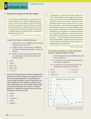 V erificando disco

Evaluación final

I.	 Responde las preguntas de selección múltiple.
1.	

3.	

“La influencia estadounidense se apreció aún con
mayor claridad en las cifras de militares que efectuaron cursos en las escuelas y centros de entrenamiento de ese país, las que muestran un notorio
incremento desde los cambios ocurridos en Cuba
y la expansión de las fuerzas políticas de izquierda
en algunos países de América Latina a partir de la
década de los años 60”.
Manuel Salazar. (2011). Las letras del horror. Tomo I: La DINA. Santiago.

A partir de la fuente es correcto inferir que
I.	 América Latina se vio influida por los avatares
y disputas de la Guerra Fría.
II.	 Estados Unidos y Latinoamérica cambiaron
su forma de relación después de la revolución
cubana.
III.	 Estados Unidos tuvo una política de asistencia y preparación militar hacia militares de
América Latina.
A.	
B.	
C.	
D.	
E.	

A.	
B.	
C.	
D.	
E.	

Movimiento Contra la Tortura Sebastián Acevedo. (3 de noviembre de 1983).
Declaración pública. (Santiago).

De acuerdo con la fuente, se puede concluir que
durante la dictadura militar en Chile
I.	 existían organismos especializados para reprimir a la disidencia.
II.	 la tortura fue un procedimiento planificado
con objetivos específicos.
III.	 la violación de los Derechos Humanos fue
claramente sancionada en tribunales.

Solo I
Solo II
Solo I y II
Solo I y III
I, II y III

2.	 Una de las interpretaciones en torno al quiebre de la
democracia en Chile sostiene que el paso del centro
desde un partido pragmático, como el Radical, a
uno de talante ideológico, como el Demócrata Cristiano, impidió que este estableciera alianzas tanto
con la izquierda como con la derecha, situación que
fomentó la polarización. De acuerdo a esta interpretación, el quiebre de la democracia en Chile fue
incidido por una causa de tipo
política.
social.
económica.
militar.
religiosa.

“En Santiago, y en provincias, desde siempre en la
CNI y ahora también en Investigaciones y Carabineros, en recintos secretos y últimamente hasta en
las calles, se practica la tortura. Se practica científicamente para extraer información, con métodos sofisticados y con personal preparado, incluso
profesionales médicos. Se practica también como
instrumento de represión. Las Fuerzas Armadas se
transforman, por momentos, en bandas terroristas
que recorren las poblaciones. Ante esto no podemos callar los que queremos defender la persona
humana […] los que profesamos nuestra fe en un
Dios hecho hombre. Exigimos hoy día particularmente al Poder Judicial que cumpla su grave responsabilidad en esta situación”.

A.	 Solo I
B.	 Solo II
C.	 Solo I y II
4.	

%
600

D.	 Solo I y III
E.	 I, II y III

Inflación en Chile (1970-1978)

500
400
300
200
100
Inflación

0
	1970	1972	 1974	1976	 1978

Años

Elaborado en base a datos de Ministerio Secretaria General de
Gobierno. (1987). Chile. Modernización (1973-1987). Santiago.

238 Unidad 5 • La dictadura militar	

 