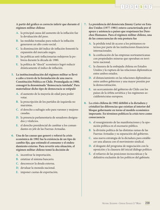 1 2 3 4 5 6 7

A partir del gráfico es correcto inferir que durante el
régimen militar chileno
A.	 la principal causa del aumento de la inflación fue
la devaluación del peso.
B.	 las medidas tomadas para reducir la inflación
generaron un alto costo social.
C.	 la disminución del índice de inflación fomentó la
expansión del mercado negro.
D.	 las políticas anti-inflacionarias redujeron la pobreza durante la década de 1980.
E.	 la política de “shock” económico logró reducir
drásticamente el índice de inflación.
5.	 La institucionalización del régimen militar se llevó
a cabo a través de la formulación de una nueva
Constitución Política en Chile. Promulgada en 1980,
consagró la denominada “democracia tutelada”. Para
materializar dicho tipo de democracia se estipuló
A.	 el aumento de la mayoría de edad para poder
votar.
B.	 la proscripción de los partidos de izquierda no
marxistas.
C.	 el derecho a sufragio solo para varones y mujeres
casadas.
D.	 la presencia parlamentaria de senadores designados y vitalicios.
E.	 el derecho presidencial de cambiar a los comandantes en jefe de las Fuerzas Armadas.
6.	 Una de las causas que generó y reforzó la crisis
económica de 1982 fue la existencia de un tipo de
cambio fijo, que estimuló el consumo y el endeudamiento externo. Para revertir esta situación, el
régimen militar chileno tomó la decisión de
A.	
B.	
C.	
D.	
E.	

incentivar la importación.
estatizar el sistema bancario.
desconocer la deuda externa.
devaluar la moneda nacional.
imponer cuotas de exportación.

7.	 La presidencia del demócrata Jimmy Carter en Estados Unidos (1977-1981) estuvo caracterizada por el
apoyo y asistencia a países que respetasen los Derechos Humanos. Para el régimen militar chileno, una
de las consecuencias de esta postura fue
A.	 la pérdida total de acceso a los préstamos externos por parte de las instituciones financieras
internacionales.
B.	 la confiscación de las empresas norteamericanas
con propiedades mineras que operaban en territorio nacional.
C.	 la clausura de la embajada chilena en Estados
Unidos y la ruptura de las relaciones diplomáticas
entre ambos estados.
D.	 el distanciamiento en las relaciones diplomáticas
entre ambos gobiernos y una mayor presión por
la democratización.
E.	 un acercamiento del gobierno de Chile con los
países de la órbita soviética y los regímenes socialdemócratas europeos.
8.	 La crisis chilena de 1982 debilitó a la dictadura y
cristalizó las diferencias que existían al interior del
bloque gobernante en torno al modelo económico
imperante. En términos políticos la crisis tuvo como
consecuencia
A.	 el resurgimiento de las manifestaciones y la oposición política en el escenario público.
B.	 la división política de las distintas ramas de las
Fuerzas Armadas y su separación del gobierno.
C.	 una nueva estrategia de la dictadura para establecer una alianza con el movimiento sindical.
D.	 el desgaste del programa de negociación con la
oposición y la clausura del inicial diálogo político.
E.	 el refuerzo de las posiciones tecnocráticas y la
definitiva exclusión de los políticos del gabinete.

Historia, Geografía y Ciencias Sociales 3.º Medio

239

 