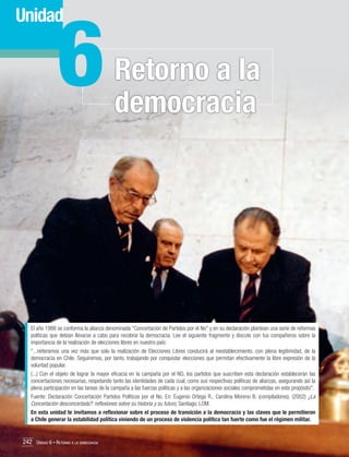 6

Unidad

Retorno a la
democracia

El año 1988 se conforma la alianza denominada "Concertación de Partidos por el No" y en su declaración plantean una serie de reformas
políticas que debían llevarse a cabo para recobrar la democracia. Lee el siguiente fragmento y discute con tus compañeros sobre la
importancia de la realización de elecciones libres en nuestro país:
"...reiteramos una vez más que solo la realización de Elecciones Libres conducirá al reestablecimiento, con plena legitimidad, de la
democracia en Chile. Seguiremos, por tanto, trabajando por conquistar elecciones que permitan efectivamente la libre expresión de la
voluntad popular.
(...) Con el objeto de lograr la mayor eficacia en la campaña por el NO, los partidos que suscriben esta declaración establecerán las
concertaciones necesarias, respetando tanto las identidades de cada cual, como sus respectivas políticas de alianzas, asegurando así la
plena participación en las tareas de la campaña a las fuerzas políticas y a las organizaciones sociales comprometidas en este propósito".
Fuente: Declaración Concertación Partidos Políticos por el No. En: Eugenio Ortega R., Carolina Moreno B. (compiladores). (2002) ¿La
Concertación desconcertada?: reflexiones sobre su historia y su futuro, Santiago: LOM.
En esta unidad te invitamos a reflexionar sobre el proceso de transición a la democracia y las claves que le permitieron
a Chile generar la estabilidad política viniendo de un proceso de violencia política tan fuerte como fue el régimen militar.

242 Unidad 6 • Retorno a la democracia	

 