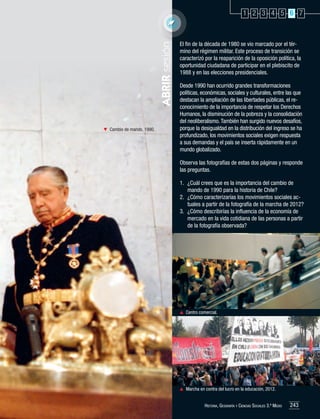 ABRIR sesión

1 2 3 4 5 6 7

	 Cambio de mando, 1990.

El fin de la década de 1980 se vio marcado por el término del régimen militar. Este proceso de transición se
caracterizó por la reaparición de la oposición política, la
oportunidad ciudadana de participar en el plebiscito de
1988 y en las elecciones presidenciales.
Desde 1990 han ocurrido grandes transformaciones
políticas, económicas, sociales y culturales, entre las que
destacan la ampliación de las libertades públicas, el reconocimiento de la importancia de respetar los Derechos
Humanos, la disminución de la pobreza y la consolidación
del neoliberalismo. También han surgido nuevos desafíos,
porque la desigualdad en la distribución del ingreso se ha
profundizado, los movimientos sociales exigen respuesta
a sus demandas y el país se inserta rápidamente en un
mundo globalizado.
Observa las fotografías de estas dos páginas y responde
las preguntas.
1.	 ¿Cuál crees que es la importancia del cambio de
mando de 1990 para la historia de Chile?
2.	 ¿Cómo caracterizarías los movimientos sociales actuales a partir de la fotografía de la marcha de 2012?
3.	 ¿Cómo describirías la influencia de la economía de
mercado en la vida cotidiana de las personas a partir
de la fotografía observada?

	 Centro comercial.

	 Marcha en contra del lucro en la educación, 2012.
Historia, Geografía y Ciencias Sociales 3.º Medio

243

 