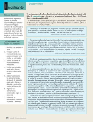 I nicializando
Habilidad: Argumentar
La habilidad de argumentar
consiste en presentar
razonamientos para demostrar
una proposición o para
convencer de una afirmación o
negación a un interlocutor en
un contexto determinado, del
cual se deriva el formato, que
puede ser escrito, oral, visual o
audiovisual, entre otros.

¿Qué procedimiento debo
realizar para argumentar?

1.	 Identificar con precisión el
tema.
2.	 Investigar fuentes de
información de diversas
posiciones sobre el tema
si estas no están dadas.
3.	 Analizar las fuentes de
información dadas o
investigadas.
4.	 Establecer una posición
propia sobre el tema a
partir del análisis de las
fuentes.
5.	 Elaborar y seleccionar
los razonamientos que
den cuenta de la posición
propia sobre el tema en
discusión a partir de las
fuentes de información.
6.	 Organizar los
razonamientos
seleccionados según su
relevancia.
7.	 Comunicar los
razonamientos conforme
al contexto y al formato.

Evaluación inicial

Te invitamos a resolver la evaluación inicial o diagnóstica. En ella ejercitarás la habilidad de argumentar, que reforzarás en las secciones Analizando disco y Verificando
disco en las páginas 261 y 280.
Lee atentamente las fuentes primarias que te presentamos. Estos textos son fragmentos
de discursos, los dos primeros de Augusto Pinochet y el tercero de Patricio Aylwin. A
continuación, resuelve la actividad.
“El enemigo de la libertad y el progreso es el mismo que ayer arruinó la agricultura, destruyó la industria, fomentó el odio y la lucha de clases, sembró el campo
de violencia y la ciudad de caos y temor… ese es el rostro del NO”.
Augusto Pinochet. (17 de mayo de 1988, en Copiapó). El Mercurio. Santiago.

“Parten de una llamada ‘negociación’ con las Fuerzas Armadas, negociación que
no está contemplada porque lo que está previsto es otra cosa… después plantean
un ‘gobierno provisorio’ que sería de cuatro años para realizar ‘cambios institucionales’, y terminan proclamando su propósito de realizar ‘correspondientes proyectos históricos’ ¿Cuáles son esos proyectos? El socialismo comunitario de la democracia cristiana y el socialismo marxista de la Unidad Popular. Ese es el cuadro que
ellos representan con su concertación”.
Augusto Pinochet. (4 de septiembre de 1988). El Mercurio. Santiago.

“Desde este recinto, que en tristes días de ciego odio, de predominio de la fuerza
sobre la razón, fue para muchos compatriotas lugar de presidio y de tortura, decimos
a todos los chilenos y al mundo que nos mira: ¡Nunca más! ¡Nunca más atropellos a
la dignidad humana! ¡Nunca más odio fratricida! ¡Nunca más violencia entre hermanos! […]
Es hermosa y múltiple la tarea que tenemos por delante: restablecer un clima
de respeto y de confianza en la convivencia entre los chilenos, cualesquiera que
sean sus creencias, ideas, actividades o condición social, sean civiles o militares, sí
señores, sí compatriotas, civiles o militares: ¡Chile es uno solo! ¡Las culpas de personas no pueden comprometer a todos! ¡Tenemos que ser capaces de reconstruir
la unidad de la familia chilena! Sean trabajadores o empresarios, obreros o intelectuales; abrir cauces de participación democrática para que todos colaboren en
la consecución del bien común; acortar las agudas desigualdades que nos dividen
y, muy especialmente, elevar a niveles dignos y humanos la condición de vida de
los sectores más pobres; cuidar de la salud de nuestros compatriotas […]; abrir a
nuestros jóvenes acceso a los conocimientos y oportunidades de trabajo y de progreso propias del tiempo que vivimos; promover la participación y dignificación
de la mujer en la sociedad chilena; dar a nuestros ancianos el respeto que merecen;
impulsar el crecimiento y asegurar la estabilidad de nuestra economía […].
En este necesario ejercicio de justicia debemos evitar los riesgos de querer revivir
otros tiempos, de reeditar las querellas del pasado y de engolfarnos indefinidamente
en pesquisas, recriminaciones y cazas de brujas que nos desvíen de nuestros deberes
con el porvenir. Considero mi deber evitar que el tiempo se nos vaya de entre las manos mirando hacia el pasado. La salud espiritual de Chile nos exige encontrar fórmulas para cumplir en plazo razonable estas tareas de saneamiento moral, de modo que
más temprano que tarde llegue el momento en que, reconciliados, todos miremos con
confianza hacia el futuro y aunemos esfuerzos en la tarea que la patria nos demanda”.
Patricio Aylwin. (12 de marzo de 1990). Estadio Nacional, Santiago.

244 Unidad 6 • Retorno a la democracia	

 