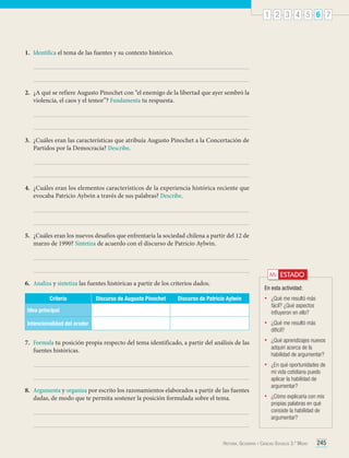 1 2 3 4 5 6 7

1.	 Identifica el tema de las fuentes y su contexto histórico.

2.	 ¿A qué se refiere Augusto Pinochet con “el enemigo de la libertad que ayer sembró la
violencia, el caos y el temor”? Fundamenta tu respuesta.

3.	 ¿Cuáles eran las características que atribuía Augusto Pinochet a la Concertación de
Partidos por la Democracia? Describe.

4.	 ¿Cuáles eran los elementos característicos de la experiencia histórica reciente que
evocaba Patricio Aylwin a través de sus palabras? Describe.

5.	 ¿Cuáles eran los nuevos desafíos que enfrentaría la sociedad chilena a partir del 12 de
marzo de 1990? Sintetiza de acuerdo con el discurso de Patricio Aylwin.

Mi ESTADO

6.	 Analiza y sintetiza las fuentes históricas a partir de los criterios dados.
Criterio

Discurso de Augusto Pinochet

En esta actividad:

Discurso de Patricio Aylwin

•	

¿Qué me resultó más
fácil? ¿Qué aspectos
influyeron en ello?

•	

¿Qué me resultó más
difícil?

•	

¿Qué aprendizajes nuevos
adquirí acerca de la
habilidad de argumentar?

•	

¿En qué oportunidades de
mi vida cotidiana puedo
aplicar la habilidad de
argumentar?

•	

¿Cómo explicaría con mis
propias palabras en qué
consiste la habilidad de
argumentar?

Idea principal
Intencionalidad del orador

7.	 Formula tu posición propia respecto del tema identificado, a partir del análisis de las
fuentes históricas.

8.	 Argumenta y organiza por escrito los razonamientos elaborados a partir de las fuentes
dadas, de modo que te permita sostener la posición formulada sobre el tema.

Historia, Geografía y Ciencias Sociales 3.º Medio

245

 