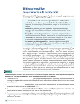 El itinerario político
para el retorno a la democracia
El 9 de marzo de 1977, el general Augusto Pinochet dio lectura a lo que posteriormente
fue conocido como el “Discurso de Chacarillas”.

•	
•	
•	
•	
•	

Características de la democracia según el “Discurso de Chacarillas”
Autoritaria, en la medida en que el Estado de Derecho establecido debía estar
amparado en una fuerza que permitiera hacer cumplir las decisiones de sus
agentes.
Protegida, ya que debía estar articulada sobre el resguardo de los valores
esenciales de la nacionalidad, cuyo baluarte, se subentendía, eran las Fuerzas
Armadas.
Integradora, como medio para robustecer y asegurar el cumplimiento de los
objetivos permanentes de la nación, por encima de las divergencias particulares.
Tecnificada, con la finalidad de reducir al máximo el margen de acción política,
al hacer de lo técnico un valor fundamental del orden democrático.
De auténtica participación social, por cuanto el orden democrático debía
articularse sobre la base del principio de subsidiariedad y del respeto frente a la
autonomía de las agrupaciones intermedias.

La transición a la democracia fue concebida por el gobierno como una sucesión de “etapas y no de los plazos”, lo que daba a entender, que la reconfiguración total del sistema
político duraría un tiempo relativamente prolongado. A partir de la entrada en vigencia
de la Constitución Política aprobada el 11 de septiembre de 1980, se impuso una transición que debía extenderse entre 1981 y 1989. En este período serían aplicables todos los
preceptos de la Carta Fundamental, con las salvedades, de las “disposiciones transitorias”. Según estas, el general Pinochet se mantenía como presidente de la república y la
Junta de Gobierno continuaba sus funciones, designado noventa días antes de que expirase el mandato presidencial, por unanimidad, a su reemplazante, quien debía ser ratificado
a través de un plebiscito, para gobernar por 8 años más. En caso de que la ciudadanía
no aprobara la designación plebiscitada, se entendería como prorrogado el mandato del
presidente por un año, al cabo del cual se realizarían elecciones generales, tras las cuales
tendrían plena vigencia todos los preceptos de la Constitución.

A ctividad 1
Completa el espacio en blanco con cada una de las características del tipo de democracia que se implementaría a partir de
los pasajes del “Discurso de Chacarillas”. Luego, argumenta tus opciones en tu cuaderno.
, en cuanto debe disponer un orden jurídico que asegure los derechos de las
1.	 “Una democracia es
personas, con una adecuada protección de los Tribunales de Justicia independientes y dotados de imperio para hacer cumplir
sus resoluciones”.
2.	 “
, […] reemplazando el Estado liberal clásico, ingenuo e inerme, por uno nuevo que esté comprometido con los valores esenciales de la nacionalidad […]”.
3.	 “
en cuanto debe robustecer el Objetivo nacional y los Objetivos permanentes de la nación, para
que por encima de legítimas divergencias en otros aspectos más circunstanciales”.
4.	 “
en cuanto al vertiginoso progreso científico y tecnológico del mundo contemporáneo, no puede
ser ignorado por las estructuras jurídicas, resultando en cambio indispensable que se incorpore la voz de los que saben al
estudio de las decisiones”.
246 Unidad 6 • Retorno a la democracia	

 