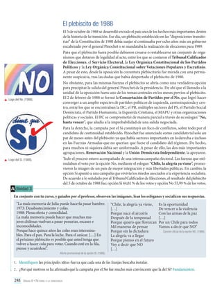 El plebiscito de 1988

	 Logo del No. (1988).

	 Logo del Sí. (1988).

El 5 de octubre de 1988 se desarrolló en todo el país uno de los hechos más importantes dentro
de la historia de la transición. Ese día, un plebiscito establecido en las “disposiciones transitorias” de la Constitución de 1980 debía zanjar si continuaba por ocho años más un gobierno
encabezado por el general Pinochet o se mandataba la realización de elecciones para 1989.
Para que el plebiscito fuera posible debieron crearse o restablecerse un conjunto de organismos que dotaron de legalidad al acto, entre los que se contaron el Tribunal Calificador
de Elecciones, el Servicio Electoral, la Ley Orgánica Constitucional de los Partidos
Políticos y la Ley Orgánica Constitucional sobre Votaciones Populares y Escrutinio.
A pesar de esto, desde la oposición la coyuntura plebiscitaria fue mirada con una permanente suspicacia, tras las dudas que había despertado el plebiscito de 1980.
No obstante, para las mismas fuerzas el plebiscito se abría como una verdadera opción
para precipitar la salida del general Pinochet de la presidencia. De ahí que el llamado a la
unidad de la oposición fuera uno de los temas centrales en los meses previos al plebiscito.
El 2 de febrero de 1988 se formó la Concertación de Partidos por el No, que logró hacer
converger a un amplio espectro de partidos políticos de izquierda, centroizquierda y centro, entre los que se encontraban la DC, el PR, múltiples sectores del PS, el Partido Social
Demócrata, el Partido Humanista, la Izquierda Cristiana, el MAPU y otras organizaciones
políticas y sociales. El PC se comprometió de manera parcial a través de su eslogan “No,
hasta vencer”, que aludía a la improbabilidad de una salida negociada.
Para la derecha, la campaña por el Sí constituyó un foco de conflictos, sobre todo por el
candidato de continuidad establecido. Pinochet fue anunciado como candidato tal solo un
par de meses antes del plebiscito ya que había sectores importantes en la derecha e incluso
en las Fuerzas Armadas que no querían que fuese el candidato del régimen. De hecho,
para muchos ni siquiera debía ser uniformado. A pesar de ello, las dos más importantes
agrupaciones, Renovación Nacional y la Unión Demócrata Independiente, la apoyaron.
Todo el proceso estuvo acompañado de una intensa campaña electoral. Las fuerzas que estimulaban el voto por la opción No, mediante el eslogan “Chile, la alegría ya viene”, promovieron la imagen de un país de mayor integración y más libertades públicas. En cambio, la
opción Sí apuntó a una campaña que revivía los miedos asociados a la experiencia socialista.
De acuerdo a lo señalado por el Tribunal Calificador de Elecciones, el resultado del plebiscito
del 5 de octubre de 1988 fue: opción Sí 44,01 % de los votos y opción No 55,99 % de los votos.

A ctividad 3
En conjunto con tu curso, y guiados por el profesor, observen las imágenes, lean los eslóganes y socialicen sus respuestas.
“La mala memoria de Julia puede hacerla pasar hambre.
1973: Desabastecimiento y colas.
1988: Plena oferta y comodidad.
La mala memoria puede hacer que muchas mujeres chilenas vuelvan a pasar penurias, escasez e
incomodidades.
Porque hace quince años las colas eran interminables. Para el pan. Para la leche. Para el azúcar. […] En
el próximo plebiscito es posible que usted tenga que
volver a hacer cola para votar. Cuando esté en la fila,
piense y acuérdese”.
Afiche promocional de la opción SÍ. (1988).

“Chile, la alegría ya viene,
[…]
Porque nace el arcoíris
Después de la tempestad
Porque quiero que florezcan
Mil maneras de pensar
Porque sin la dictadura
La alegría va a llegar
Porque pienso en el futuro
Voy a decir que NO
[…]

Es la oportunidad
De vencer a la violencia
Con las armas de la paz
[…]
Por un Chile para todos
Vamos a decir que NO”
Canción oficial de la opción NO. (1988).

1.	 Identifiquen las principales ideas-fuerza que cada una de las franjas buscaba instalar.
2.	 ¿Por qué motivos se ha afirmado que la campaña por el No fue mucho más convincente que la del Sí? Fundamenten.
248 Unidad 6 • Retorno a la democracia	

 