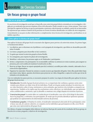L aboratorio de Ciencias Sociales
Un focus group o grupo focal
¿Qué es un grupo focal?
Es una técnica de investigación social que se desarrolla como entrevista grupal abierta orientada por un investigador y dirigida por un moderador que procura mantener el foco de la discusión. Puede consistir en una o varias sesiones. Tiene como
principal fin registrar las formas en que los participantes construyen colectivamente su realidad, a partir de un intercambio
de experiencias que sostiene el interés de las personas en el tema al sentirse identificadas con relatos de otros integrantes.
Generalmente se usa para recabar información o complementar otras técnicas de investigación y profundizar en un
ámbito específico.

¿Cómo aplicar la técnica del grupo focal?
Para aplicar la técnica del grupo focal es necesario dar algunos pasos previos a la entrevista misma. En primer lugar,
es fundamental definir:
1.	 Los objetivos, que se relacionan con el problema o con la pregunta de investigación y que deben ser alcanzables para delimitar el estudio.
2.	 Los temas y preguntas para desarrollar en la(s) sesión(es).
3.	 Un guión que oriente la entrevista grupal en forma flexible.
4.	 Un cronograma, para respetar los plazos de la investigación.
5.	 Identificar y seleccionar a las personas según su rol: Moderador y participantes.
6.	 Invitar y comprometer a los participantes: Es recomendable confirmar su asistencia en varias ocasiones, para asegurar su
presencia, pero con la sutileza de mantener la motivación en ellos.
7.	 Reservar un lugar: Buscar un espacio apropiado para la(s) sesión(es), accesible para todos, cómodo y adecuado a los recursos de los organizadores.
8.	 Organizar los materiales: Durante las sesiones se usarán recursos que dependen del guión. Entre ellos puede haber hojas
para tomar notas, lápices, aparatos electrónicos para proyectar un video, fotografías o copias de escritos que sirvan de
estímulos en la introducción.
Una vez realizados los pasos previos, es necesario preparar la sesión. Las etapas de desarrollo para aplicar la técnica
del grupo focal son tres:

•	 Introducción: Reunido el grupo focal por primera vez, es importante dar confianza a quienes serán entre-

vistados para obtener un relato veraz de los individuos. Puede ser de gran ayuda introducir la entrevista con
un video ilustrativo sobre el tema, testimonios u otros estímulos, que motiven a los invitados a compartir sus
experiencias. También se les explica que las conclusiones serán colectivas y no individuales, que sus opiniones
serán confidenciales y anónimas y que lo deseable es mantener este código después de terminar el proceso.

•	 Conversación grupal: La sesión debe ser conducida por el moderador, cuyo rol es el de dirigir la discusión,

hacer las preguntas y confrontar a los participantes, de modo que les permita identificar opiniones opuestas
que podrían ser representativas de determinado universo de personas.

•	 Conclusiones grupales: Al finalizar la sesión, el moderador sistematiza la discusión de los participantes como
si fuese una sola, de carácter colectivo, en conjunto con los individuos que participaron en ella, con el fin de
que estas sean representativas del grupo focal.

Por último, el equipo investigador debe elaborar un informe final que dé cuenta de los resultados del focus group, en
función de su tema, pregunta y objetivos de investigación.

250 Unidad 6 • Retorno a la democracia	

 