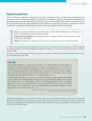 1 2 3 4 5 6 7

Organiza tu grupo focal
Ahora te invitamos a organizar un grupo focal. Para ello, te entregamos el tema y el objetivo de investigación. Posteriormente, forma un equipo investigador de compañeros y compañeras, apliquen el procedimiento aprendido con
participantes que hayan sido testigos directos de la época en que se sitúa el tópico dado y elaboren un informe a partir
de las conclusiones de la discusión. Basándose en este, discutan sus posiciones personales y expongan al curso los
resultados de su indagación, explicitando las visiones críticas que surgieron al interior del equipo.
Tema: La experiencia del retorno a la democracia en Chile. Desde el plebiscito de 1988 hasta el
arribo a la presidencia de Patricio Aylwin en 1990.
Pregunta de investigación: ¿Cómo experimentaron los testigos el retorno a la democracia en Chile
en el período 1988-1990?
Objetivo: Comprender el significado de la transición a la democracia para testigos del período.
A continuación, les presentamos una propuesta de lectura para la introducción del focus group, con el fin de generar
un clima de confianza entre los participantes y motivarlos a relatar sus vivencias en el período de retorno a la democracia en Chile.
La fuente se trata del testimonio del director, guionista y productor chileno de documentales Sergio Marras, acerca
de la campaña electoral de 1989.

Fuente 1
“En la franja publicitaria –a la que sólo ha tenido acceso durante quince minutos diarios– la
oposición ha asociado su posible triunfo con la alegría y con un futuro de paz ‘consensual’. Así,
catapultó a todo el país imágenes imposibles de concebir para la gente del campo, para las mujeres y en realidad para grandes y chicos, adolescentes y ancianos, ricos y pobres, o para cualquiera
que haya vivido los últimos años de la historia del territorio […]. Y así la buena nueva de que
era posible derrotar al general incluso en la cancha marcada por él […].
La publicidad oficial sólo se ha limitado a recordar los tiempos pasados, aquellos del desorden
en la vía pública, de cuando la gente no tenía qué comer, de los resquicios legales, y de la ceguera
de los gobernantes. Una señora llegó a afirmar a un matutino que había pensado, al verla por
primera vez, que esa era la publicidad de la oposición. Y que sólo cuando se pusieron a hablar
de los logros ‘macroeconómicos’ y de la carretera que lleva el nombre del candidato, se había
percatado de qué se trataba realmente […]”.
Sergio Marras. (Marzo-abril 1989). “Asuntos civiles. Plebiscito en Chile”. En Revista Nueva Sociedad.
Democracia y política en América Latina nº100. (Buenos Aires).

También les proponemos, como motivación para comenzar la sesión del focus group, seleccionar un fragmento
ilustrativo de la película “No”, del director chileno Pablo Larraín. Este filme fue estrenado en mayo de 2012 en la
Quincena de Realizadores del Festival de Cine de Cannes, Francia, ocasión en que obtuvo el mayor premio de la
sección, el Art Cinema Award.

Historia, Geografía y Ciencias Sociales 3.º Medio

251

 