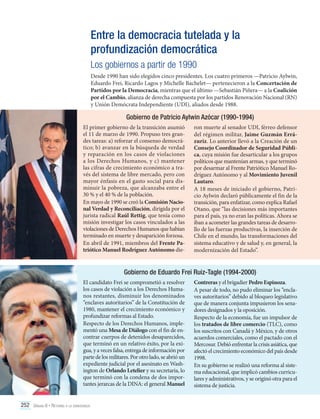 Entre la democracia tutelada y la
profundización democrática
Los gobiernos a partir de 1990
Desde 1990 han sido elegidos cinco presidentes. Los cuatro primeros —Patricio Aylwin,
Eduardo Frei, Ricardo Lagos y Michelle Bachelet— pertenecieron a la Concertación de
Partidos por la Democracia, mientras que el último —Sebastián Piñera— a la Coalición
por el Cambio, alianza de derecha compuesta por los partidos Renovación Nacional (RN)
y Unión Demócrata Independiente (UDI), aliados desde 1988.

Gobierno de Patricio Aylwin Azócar (1990-1994)
El primer gobierno de la transición asumió
el 11 de marzo de 1990. Propuso tres grandes tareas: a) reforzar el consenso democrático; b) avanzar en la búsqueda de verdad
y reparación en los casos de violaciones
a los Derechos Humanos, y c) mantener
las cifras de crecimiento económico a través del sistema de libre mercado, pero con
mayor énfasis en el gasto social para disminuir la pobreza, que alcanzaba entre el
30 % y el 40 % de la población.
En mayo de 1990 se creó la Comisión Nacional Verdad y Reconciliación, dirigida por el
jurista radical Raúl Rettig, que tenía como
misión investigar los casos vinculados a las
violaciones de Derechos Humanos que habían
terminado en muerte y desaparición forzosa.
En abril de 1991, miembros del Frente Patriótico Manuel Rodríguez Autónomo die-

ron muerte al senador UDI, férreo defensor
del régimen militar, Jaime Guzmán Errázuriz. Lo anterior llevó a la Creación de un
Consejo Coordinador de Seguridad Pública, cuya misión fue desarticular a los grupos
políticos que mantenían armas, y que terminó
por desarmar al Frente Patriótico Manuel Rodríguez Autónomo y al Movimiento Juvenil
Lautaro.
A 18 meses de iniciado el gobierno, Patricio Aylwin declaró públicamente el fin de la
transición, para enfatizar, como explica Rafael
Otano, que “las decisiones más importantes
para el país, ya no eran las políticas. Ahora se
iban a acometer las grandes tareas de desarrollo de las fuerzas productivas, la inserción de
Chile en el mundo, las transformaciones del
sistema educativo y de salud y, en general, la
modernización del Estado”.

Gobierno de Eduardo Frei Ruiz-Tagle (1994-2000)
El candidato Frei se comprometió a resolver
los casos de violación a los Derechos Humanos restantes, disminuir los denominados
“enclaves autoritarios” de la Constitución de
1980, mantener el crecimiento económico y
profundizar reformas al Estado.
Respecto de los Derechos Humanos, implementó una Mesa de Diálogo con el fin de encontrar cuerpos de detenidos desaparecidos,
que terminó en un relativo éxito, por la exigua, y a veces falsa, entrega de información por
parte de los militares. Por otro lado, se abrió un
expediente judicial por el asesinato en Washington de Orlando Letelier y su secretaria, lo
que terminó con la condena de dos importantes jerarcas de la DINA: el general Manuel
252 Unidad 6 • Retorno a la democracia	

Contreras y el brigadier Pedro Espinoza.
A pesar de todo, no pudo eliminar los “enclaves autoritarios” debido al bloqueo legislativo
que de manera conjunta impusieron los senadores designados y la oposición.
Respecto de la economía, fue un impulsor de
los tratados de libre comercio (TLC), como
los suscritos con Canadá y México, y de otros
acuerdos comerciales, como el pactado con el
Mercosur. Debió enfrentar la crisis asiática, que
afectó el crecimiento económico del país desde
1998.
En su gobierno se realizó una reforma al sistema educacional, que implicó cambios curriculares y administrativos, y se originó otra para el
sistema de justicia.

 