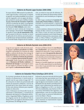 1 2 3 4 5 6 7
Gobierno de Ricardo Lagos Escobar (2000-2006)
En marzo del año 2000 asumió el socialista Ricardo Lagos Escobar. A nivel social, se empeñó
en generar una institucionalidad con un poco
más de resguardo: creó un seguro de desempleo, promovió una ley para establecer el plan
Acceso Universal de Garantías Explícitas
(AUGE) en atención de salud y un programa
de protección social para las familias más pobres llamado Chile Solidario, entre otros.
Se diseñó un nuevo sistema de transportes
para Santiago, denominado Transantiago;
se aprobó la nueva ley de matrimonio civil,
que incorporó el divorcio vincular; se inició
la aplicación de la reforma procesal penal, y
se aprobó la ley de financiamiento estudiantil
con aval del Estado. Respecto de la Constitu-

ción, se avanzó en una serie de reformas, 58
en total, que trataron de democratizar institucionalmente la carta heredada por el régimen
militar.
En 2003, Lagos constituyó la Comisión Nacional sobre Prisión Política y Tortura, que
extendió el reconocimiento y reparación
para torturados y presos durante la dictadura
militar.
A nivel económico, destacaron las firmas de
tratados de libre comercio con Estados Unidos, China y Corea, así como un acuerdo de
asociación económica con la Unión Europea.
Proliferó el sistema de las concesiones, sobre
todo en Obras Públicas. El gobierno hizo
frente a varios casos de corrupción.

Gobierno de Michelle Bachelet Jeria (2006-2010)
Luego de una segunda vuelta electoral, resultó elegida la primera presidenta en Chile.
Estipuló la gratuidad en el sistema de salud
pública a mayores de 60 años, hizo entrega de
bonos de invierno a las familias más pobres,
realizó una reforma al sistema de pensiones
y creó un sistema intersectorial de protección social. Desde el punto de vista político,
creó el Ministerio del Medio Ambiente y el
Ministerio de Energía. Se promulgó la nueva
ley que regula el consumo de tabaco y la ley
para regular la subcontratación laboral.

El mayor problema fueron las movilizaciones estudiantiles, que protestaron por la
calidad de la educación. Como resultado, se
originó una nueva ley general de educación.
Debió enfrentar el descubrimiento de errores
en la identificación de detenidos desaparecidos. Las relaciones cívico-militares se mantuvieron en buen pie.
Mantuvo el modelo legado por sus predecesores. El cobre experimentó un alza histórica
en su valor, lo que permitió tener un significativo superávit fiscal.

Gobierno de Sebastián Piñera Echeñique (2010-2014)
Es el primer presidente de derecha desde el
retorno a la democracia. A nivel social, se
aprobó una ley que exime el pago del 7 %
de cotización en salud a los pensionados del
sistema de pensiones solidarias y una ley de
posnatal que lo hace durar hasta seis meses.
Se hizo una reforma tributaria para expandir
el gasto en educación.
Creó el Ministerio de Desarrollo Social, al
reformular el Minedeplan, y transformó el
Ministerio del Interior en Ministerio del Interior y Seguridad Pública. El gobierno envió
al Congreso una ley de Acuerdo de Vida en
Pareja (AVP), que regula la vida afectiva entre
dos personas, sin distingo de sexo.

Enfrentó la situación derivada del derrumbe
en la mina San José, que terminó con 33 mineros rescatados. Asimismo, ha afrontado el
auge de algunos movimientos sociales, cuyas
demandas han ido desde la reivindicación regional, como evidenciaron las marchas sucedidas en Magallanes en 2011 y en Aysén en
2012; las estudiantiles, muy fuertes en 2011 y
con menor intensidad al año siguiente, y las
ambientalistas, como las ocurridas durante
2011 para frenar un proyecto hidroeléctrico
en los ríos Baker y Pascua.
A pesar de lo anterior, los indicadores económicos muestran un mejoramiento respecto
de años anteriores.
Historia, Geografía y Ciencias Sociales 3.º Medio

253

 