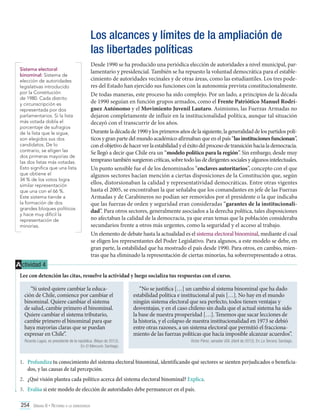 Los alcances y límites de la ampliación de
las libertades políticas
Sistema electoral
binominal: Sistema de
elección de autoridades
legislativas introducido
por la Constitución
de 1980. Cada distrito
y circunscripción es
representada por dos
parlamentarios. Si la lista
más votada dobla el
porcentaje de sufragios
de la lista que le sigue,
son elegidos sus dos
candidatos. De lo
contrario, se eligen las
dos primeras mayorías de
las dos listas más votadas.
Esto significa que una lista
que obtiene el
34 % de los votos logra
similar representación
que una con el 66 %.
Este sistema tiende a
la formación de dos
grandes bloques políticos
y hace muy difícil la
representación de
minorías.

Desde 1990 se ha producido una periódica elección de autoridades a nivel municipal, parlamentario y presidencial. También se ha repuesto la voluntad democrática para el establecimiento de autoridades vecinales y de otras áreas, como las estudiantiles. Los tres poderes del Estado han ejercido sus funciones con la autonomía prevista constitucionalmente.
De todas maneras, este proceso ha sido complejo. Por un lado, a principios de la década
de 1990 seguían en función grupos armados, como el Frente Patriótico Manuel Rodríguez Autónomo y el Movimiento Juvenil Lautaro. Asimismo, las Fuerzas Armadas no
dejaron completamente de influir en la institucionalidad política, aunque tal situación
decayó con el transcurrir de los años.
Durante la década de 1990 y los primeros años de la siguiente, la generalidad de los partidos políticos y gran parte del mundo académico afirmaban que en el país “las instituciones funcionan”,
con el objetivo de hacer ver la estabilidad y el éxito del proceso de transición hacia la democracia.
Se llegó a decir que Chile era un “modelo político para la región”. Sin embargo, desde muy
temprano también surgieron críticas, sobre todo las de dirigentes sociales y algunos intelectuales.
Un punto sensible fue el de los denominados “enclaves autoritarios”, concepto con el que
algunos sectores hacían mención a ciertas disposiciones de la Constitución que, según
ellos, distorsionaban la calidad y representatividad democráticas. Entre otras vigentes
hasta el 2005, se encontraban la que señalaba que los comandantes en jefe de las Fuerzas
Armadas y de Carabineros no podían ser removidos por el presidente o la que indicaba
que las fuerzas de orden y seguridad eran consideradas “garantes de la institucionalidad”. Para otros sectores, generalmente asociados a la derecha política, tales disposiciones
no afectaban la calidad de la democracia, ya que eran temas que la población consideraba
secundarios frente a otros más urgentes, como la seguridad y el acceso al trabajo.
Un elemento de debate hasta la actualidad es el sistema electoral binominal, mediante el cual
se eligen los representantes del Poder Legislativo. Para algunos, a este modelo se debe, en
gran parte, la estabilidad que ha mostrado el país desde 1990. Para otros, en cambio, mientras que ha eliminado la representación de ciertas minorías, ha sobrerrepresentado a otras.

A ctividad 4
Lee con detención las citas, resuelve la actividad y luego socializa tus respuestas con el curso.
“Si usted quiere cambiar la educación de Chile, comience por cambiar el
binominal. Quiere cambiar el sistema
de salud, cambie primero el binominal.
Quiere cambiar el sistema tributario,
cambie primero el binominal para que
haya mayorías claras que se puedan
expresar en Chile”.
Ricardo Lagos, ex presidente de la república. (Mayo de 2012).
En El Mercurio. Santiago.

“No se justifica […] un cambio al sistema binominal que ha dado
estabilidad política e institucional al país […]. No hay en el mundo
ningún sistema electoral que sea perfecto, todos tienen ventajas y
desventajas, y en el caso chileno sin duda que el actual sistema ha sido
la base de nuestra prosperidad […]. Tenemos que sacar lecciones de
la historia, y el colapso de nuestra institucionalidad en 1973 se debió
entre otras razones, a un sistema electoral que permitió el fraccionamiento de las fuerzas políticas que hacía imposible alcanzar acuerdos”.
Víctor Pérez, senador UDI. (Abril de 2012). En La Tercera. Santiago.

1.	 Profundiza tu conocimiento del sistema electoral binominal, identificando qué sectores se sienten perjudicados o beneficiados, y las causas de tal percepción.
2.	 ¿Qué visión plantea cada político acerca del sistema electoral binominal? Explica.
3.	 Evalúa si este modelo de elección de autoridades debe permanecer en el país.
254 Unidad 6 • Retorno a la democracia	

 