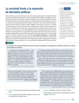 1 2 3 4 5 6 7

La sociedad frente a la expansión
de libertades políticas

Para GRABAR

En la medida en que avanzaba el proceso transicional, la participación en la política formal
perdió masividad y dejó de resultar un tema central del debate público. Para algunos, la despreocupación política constituye un éxito del modelo, ya que el país ha podido consensuar
un sistema institucional, el que ha dejado de resultar importante para la población, la que se
ha centrado en el desarrollo personal, familiar y económico. Fue común decir que la generación joven de la década de 1990 no estaba “ni ahí” con la política. Para otros, en cambio,
el mundo político se ha autonomizado de la voluntad social. Aducen que la transición a la
democracia habría sido acordada entre cúpulas políticas y militares y que la Carta Constitucional, en consecuencia, carece de legitimidad social. Una paradoja que resulta de ambos
análisis es que para justificar sus argumentos han podido valerse de las mismas cifras. Por
ejemplo, que la población no inscrita en los registros electorales pasó del 21,5 % el año 2000
al 32,2 % en 2008. La aprobación el año 2011 de la inscripción automática y el voto voluntario tuvo su primera puesta a prueba en las elecciones municipales del 2012, en las que solo
participó cerca del 40 % del padrón electoral. Esto ha provocado el surgimiento de voces de
alerta, frente a la baja participación y a una posible falta de legitimidad del sistema político.

Desde 1990 se ha
producido una periódica
elección de autoridades
políticas y los tres
poderes del Estado
han funcionado con
autonomía. De todas
maneras, los “enclaves
autoritarios”, la mayoría
vigentes hasta el 2005,
fueron permanentemente
tema de discusión.
Las relaciones entre la
autoridad, sociedad y la
política se han puesto en
entredicho, por la poca
participación electoral de
la época.

A ctividad 5
Lee las letras de canciones de bandas musicales nacionales (izquierda) y las opiniones de académicos (derecha) y resuelve
la actividad en tu cuaderno.
“Un nuevo circo llega a la ciudad […], políticos payasos se ríen al pasar y no tenemos
plata pa´ la entrá, ay, ay, ay. Un nuevo y sonriente mandamás, con banderas de colores
llegará, si la casa es nuestra patria, por qué
estamos acá, mirando hambrientos sin poder
entrar […]. Seis años este circo durará, seis
años en que nada cambiará, los payasos
ganando y nosotros mirando y no tenemos
plata pa´ la entrá”.
Fiskales Ad Hok. (1993). “El Circo”. Fiskales Ad Hok. Santiago.

“La inmensa mayoría de los chilenos (en especial en los estratos más bajos) prácticamente no conversa de política. Pero lo
aún más interesante es que un 86 por ciento de los entrevistados confiesa que el hecho de estar de acuerdo en opiniones políticas es ‘nada o poco relevante’ a la hora de hacer una amistad.
Esto no es trivial. Revela que en el plano de la convivencia
cotidiana ha tenido lugar una suerte de reconciliación subterránea. La gente se relaciona entre sí con independencia de las opiniones políticas de cada cual; esas opiniones que en un pasado
reciente fueron fuente de conflictos y violencia”.

“Ella es una chica light / Tiene un tatuaje en la piel
Y una buena familia / Tiene un novio espacial
Le dice que lo ama / Pero ella no ama a nadie
Ella es una chica light / Tiene un amigo francés
Y tiene el pelo fucsia / Ella siempre huele bien
Y siempre esta bronceada / Y siempre anda drogada”.

Glup!. (1998). “Freebola”. Santiago.

Eugenio Tironi. (1999). Hablemos de otra cosa. Santiago.

“No es extraño que el debilitamiento de las esperanzas políticas y el pesimismo hacia las formas políticas de expresión
del malestar social se den junto con crecimientos fuertes de
la delincuencia y de la violencia no política. Lo que no puede
esperarse de la acción colectiva orientada a fines, se busca en
el delito desesperado o rabioso, el último recurso para salir de
la marginalidad […]. Es evidente que todo esto genera una
privatización de la vida social. Estos consumidores hedonistas, pobres o ricos, están engullidos por una vorágine que los
aleja de la política en cuanto preocupación por lo público”.
Tomás Moulian. (1998) El consumo me consume. Santiago.

1.	 Describe la visión del sistema político presentada por cada
texto.
2.	 Infiere la connotación del título “Hablemos de otra cosa”,
correspondiente al segundo texto.

3.	 Identifica similitudes y diferencias entre los textos.
4.	 ¿Qué canción se aproxima más a lo planteado por cada sociólogo? Fundamenta.
Historia, Geografía y Ciencias Sociales 3.º Medio

255

 