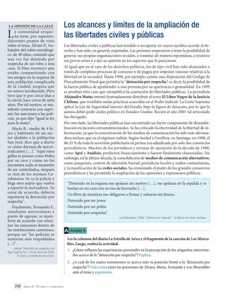 La opinión de la calle

L

a comunidad ariqueña tiene, por supuesto,
diferentes puntos de vista
sobre el tema. Álvaro P., trabajador del rubro metalúrgico, de 40 años, comentó que
una vez fue detenido por
sospecha de un robo a una
casa. Si bien reconoce que
estaba compartiendo con
sus amigos en la esquina de
una población complicada
de la ciudad, asegura que
no estuvo involucrado. Pero
tuvo que ir por cinco días a
la cárcel, hace cerca de siete
años. Por tal motivo, se manifestó contrario con suprimir las sanciones a las policías, ya que dijo "igual se les
pasa la mano".
María R., madre de 4 hijos y habitante de un sector aledaño a la población
San José, dice que a diario
ve cómo decenas de microtraficantes […]. "Aquí estos
gallos se pasean como Pedro
por su casa y como no les
encuentra nada al momento
de ser controlados, después
se ríen de los mismos Carabineros. Se va la policía y
llega otro sujeto que vuelve
a repartir la mercadería. Yo
estoy de acuerdo, debería
reponerse la detención por
sospecha".
Finalmente, Fernando F.,
estudiante universitario a
punto de egresar, se manifestó de acuerdo con eliminar las sanciones dentro de
las instituciones castrenses,
porque así "los policías se
sentirían más respaldados
[…]".

Los alcances y límites de la ampliación de
las libertades civiles y públicas
Las libertades civiles y públicas han tendido a recuperar un marco jurídico acorde al derecho y han sido, en general, respetadas. Las personas empezaron a tener la posibilidad de
generar sus propias organizaciones sociales, a transitar de manera espontánea, a reunirse
sin previo aviso y a dar su opinión en los aspectos que le parecieran.
Al igual que en el caso de los derechos políticos, los de tipo civil han sido alcanzados a
través de complejos procesos de consenso y de pugna por imponer visiones relativas a la
libertad en la sociedad. Hasta 1998, por ejemplo, existía una disposición del Código de
Procedimiento Penal que permitía la “detención por sospecha”, es decir, la posibilidad de
la fuerza pública de aprehender a una persona por su apariencia o gestualidad. En 1999
se produjo otro caso que ejemplificó la coartación de libertades públicas. La periodista
Alejandra Matus intentó frustradamente distribuir el texto El Libro Negro de la Justicia
Chilena, que ventilaba malas prácticas acaecidas en el Poder Judicial. La Corte Suprema
aplicó la Ley de Seguridad Interior del Estado, bajo la figura de desacato, por lo que la
autora debió pedir exilio político en Estados Unidos. Recién el año 2001 tal articulado
fue derogado.
Por otro lado, las libertades públicas han encontrado un fuerte componente de desestabilización en factores extrainstitucionales. Se ha criticado la efectividad de la libertad de información, ya que la concentración de los medios de comunicación ha sido más abrumadora incluso que en el régimen militar. Según Sunkel y Geoffroy, en Santiago, en 1998, el
86,35 % de toda la inversión publicitaria en prensa era adjudicada por solo dos consorcios
periodísticos. Muchos de los periódicos y revistas de oposición de la década de 1980,
como Apsi y Análisis, perdieron financiamiento y fueron finalmente clausurados. Sin
embargo, en la última década, la consolidación de medios de comunicación alternativos,
como pasquines, centros de televisión barrial, periódicos locales y radios comunitarias,
y la masificación de las redes sociales, ha erosionado el poder de los grandes consorcios
periodísticos y ha permitido la ampliación de las opiniones y expresiones públicas.

Artículo “Detención por sospecha: una
figura bajo la mira”. (16 de marzo de 2003).
En diario La Estrella de Arica. Arica.

“Detenido en la esquina me apalean sin motivo […], me apalean en la espalda y se
burlan en mi cara con su risa de borracho […]
Un libro de mentiras me obligaron a firmar y robaron mi dinero.
Detenido por ser joven
Detenido por ser pobre
Detenido por sospecha”.
Los Miserables. (1994). “Detenido por sospecha”. Te Mataré con Amor. Santiago.

A ctividad 6
Lee la columna del diario La Estrella de Arica y el fragmento de la canción de Los Miserables. Luego, realiza la actividad.
1.	 ¿Cómo influyen las experiencias personales en la percepción de los ariqueños entrevistados acerca de la “detención por sospecha”? Explica.
2.	 ¿A cuál de los cuatro testimonios se acerca más tu posición frente a la “detención por
sospecha”? Selecciona entre las posiciones de Álvaro, María, Fernando y Los Miserables
ante el tema y argumenta.

256 Unidad 6 • Retorno a la democracia	

 
