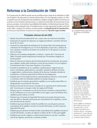 1 2 3 4 5 6 7

Reformas a la Constitución de 1980
La Constitución de 1980 ha tenido nuevas modificaciones, luego de la realizada en 1989,
con el objetivo de adecuarla al contexto democrático. En una segunda ocasión, en 1991,
se aprobó una serie de disposiciones tendientes a tipificar antiguos delitos terroristas, en
acuerdo con la normativa internacional, y a reforzar los derechos de las personas en los
procesos penales, al reivindicar la posibilidad del indulto y la libertad provisional. Posteriormente se han realizado otras 16 modificaciones. La más importante de ellas se efectuó
el año 2005, e implicó 58 cambios constitucionales, la refundición de la Constitución y
su firma por el presidente en ejercicio en aquel momento, Ricardo Lagos Escobar.

Principales reformas del año 2005

	 El presidente Ricardo Lagos firma
las reformas a la Constitución,
2005.

•	 Redujo el período presidencial de seis a cuatro años sin reelección inmediata.
•	 Disminuyó el requisito de edad para ser elegido presidente o miembro del Senado de 40 a 35 años.

•	 Aumentó las capacidades fiscalizadoras de la Cámara Baja. Esta puede generar

•	
•	
•	

•	
•	
•	
•	
•	
•	
•	
•	

comisiones de investigación con 3/5 de los diputados en ejercicio y, además, llamar a declarar a ministros de Estado con acuerdo de 1/3 de quienes se encuentren en el cargo.
Eliminó a los senadores designados y vitalicios. A partir del 11 de marzo de
2006, el Senado quedó íntegramente formado por 38 miembros elegidos en
forma popular.
Retiró la referencia al sistema electoral binominal de la Constitución, de manera
que cualquier cambio debe realizarse a través de una reforma a la Ley Orgánica
Constitucional sobre Votaciones Populares y Escrutinios.
Extendió la prohibición de ser candidato a parlamentario (vigente para ministros, intendentes, gobernadores, concejales, miembros del Banco Central
y magistrados) a subsecretarios, oficiales de las Fuerzas Armadas, oficiales de
Carabineros y el director general de la Policía de Investigaciones.
Estipuló que la Corte Suprema tiene la superintendencia directiva, correccional
y económica sobre los tribunales militares en tiempo de guerra.
Estableció que el contralor general de la república ya no resulta inamovible y es
designado por un período de ocho años.
Eliminó la función de las Fuerzas Armadas de ser "garantes de la institucionalidad", función que se encargó a todos los órganos del Estado.
Dispuso que los comandantes en jefe de las Fuerzas Armadas y el general director de Carabineros ya no son inamovibles en sus cargos y que el presidente de la
república puede ordenar su retiro.
Instituyó que el Consejo de Seguridad Nacional ya no puede autoconvocarse,
sino que debe ser llamado únicamente por el presidente de la república, y posee
solo una función de asesoría.
Estableció que para declarar estado de asamblea (en caso de guerra externa),
el presidente de la república necesita el acuerdo del Senado, no del Consejo de
Seguridad Nacional.
Estipuló que para declarar el Estado de Sitio, el presidente de la república necesita el
acuerdo del Senado, y su plazo de vigencia se reduce de 90 a 15 días, prorrogable.
Estableció que una ley orgánica constitucional permite la creación y modificación de las regiones, provincias y comunas actuales.

Para GRABAR
Las libertades civiles y
públicas recuperaron
un marco jurídico claro
y han sido, en general,
respetadas. A pesar
de esto, han existido
disposiciones legales,
como la “detención por
sospecha”, que han
limitado la calidad de la
democracia.
El año 2005 se realizaron
58 modificaciones a la
Constitución, con el
objetivo de eliminar la
mayoría de los “enclaves
autoritarios” y de adecuar
el texto constitucional al
contexto democrático.

Historia, Geografía y Ciencias Sociales 3.º Medio

257

 
