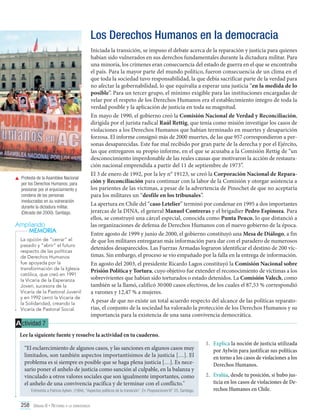 Los Derechos Humanos en la democracia

	 Protesta de la Asamblea Nacional
por los Derechos Humanos, para
presionar por el enjuiciamiento y
condena de las personas
involucradas en su vulneración
durante la dictadura militar.
(Década del 2000). Santiago.

Ampliando
MEMORIA
La opción de “cerrar” el
pasado y “abrir” el futuro
respecto de las políticas
de Derechos Humanos
fue apoyada por la
transformación de la Iglesia
católica, que creó en 1991
la Vicaría de la Esperanza
Joven, sucesora de la
Vicaría de la Pastoral Juvenil
y en 1992 cerró la Vicaría de
la Solidaridad, creando la
Vicaría de Pastoral Social.

Iniciada la transición, se impuso el debate acerca de la reparación y justicia para quienes
habían sido vulnerados en sus derechos fundamentales durante la dictadura militar. Para
una minoría, los crímenes eran consecuencia del estado de guerra en el que se encontraba
el país. Para la mayor parte del mundo político, fueron consecuencia de un clima en el
que toda la sociedad tuvo responsabilidad, la que debía sacrificar parte de la verdad para
no afectar la gobernabilidad, lo que equivalía a esperar una justicia “en la medida de lo
posible”. Para un tercer grupo, el mínimo exigible para las instituciones encargadas de
velar por el respeto de los Derechos Humanos era el establecimiento íntegro de toda la
verdad posible y la aplicación de justicia en toda su magnitud.
En mayo de 1990, el gobierno creó la Comisión Nacional de Verdad y Reconciliación,
dirigida por el jurista radical Raúl Rettig, que tenía como misión investigar los casos de
violaciones a los Derechos Humanos que habían terminado en muertes y desaparición
forzosa. El informe consignó más de 2000 muertes, de las que 957 correspondieron a personas desaparecidas. Este fue mal recibido por gran parte de la derecha y por el Ejército,
las que entregaron su propio informe, en el que se acusaba a la Comisión Rettig de “un
desconocimiento imperdonable de las reales causas que motivaron la acción de restauración nacional emprendida a partir del 11 de septiembre de 1973”.
El 3 de enero de 1992, por la ley n° 19123, se creó la Corporación Nacional de Reparación y Reconciliación para continuar con la labor de la Comisión y otorgar asistencia a
los parientes de las víctimas, a pesar de la advertencia de Pinochet de que no aceptaría
para los militares un “desfile en los tribunales”.
La apertura en Chile del “caso Letelier” terminó por condenar en 1995 a dos importantes
jerarcas de la DINA, el general Manuel Contreras y el brigadier Pedro Espinoza. Para
ellos, se construyó una cárcel especial, conocida como Punta Peuco, lo que distanció a
las organizaciones de defensa de Derechos Humanos con el nuevo gobierno de la época.
Entre agosto de 1999 y junio de 2000, el gobierno constituyó una Mesa de Diálogo, a fin
de que los militares entregaran más información para dar con el paradero de numerosos
detenidos desaparecidos. Las Fuerzas Armadas lograron identificar el destino de 200 víctimas. Sin embargo, el proceso se vio empañado por la falla en la entrega de información.
En agosto del 2003, el presidente Ricardo Lagos constituyó la Comisión Nacional sobre
Prisión Política y Tortura, cuyo objetivo fue extender el reconocimiento de víctimas a los
sobrevivientes que habían sido torturados o estado detenidos. La Comisión Valech, como
también se la llamó, calificó 30 000 casos efectivos, de los cuales el 87,53 % correspondió
a varones y 12,47 % a mujeres.
A pesar de que no existe un total acuerdo respecto del alcance de las políticas reparatorias, el conjunto de la sociedad ha valorado la protección de los Derechos Humanos y su
importancia para la existencia de una sana convivencia democrática.

A ctividad 7
Lee la siguiente fuente y resuelve la actividad en tu cuaderno.
“El esclarecimiento de algunos casos, y las sanciones en algunos casos muy
limitados, son también aspectos importantísimos de la justicia […]. El
problema es si siempre es posible que se haga plena justicia […]. Es necesario poner el anhelo de justicia como sanción al culpable, en la balanza y
vinculado a otros valores sociales que son igualmente importantes, como
el anhelo de una convivencia pacífica y de terminar con el conflicto."
Entrevista a Patricio Aylwin. (1994). “Aspectos políticos de la transición”. En Proposiciones N° 25. Santiago.

258 Unidad 6 • Retorno a la democracia	

1.	 Explica la noción de justicia utilizada
por Aylwin para justificar sus políticas
en torno a los casos de violaciones a los
Derechos Humanos.
2.	 Evalúa, desde tu posición, si hubo justicia en los casos de violaciones de Derechos Humanos en Chile.

 