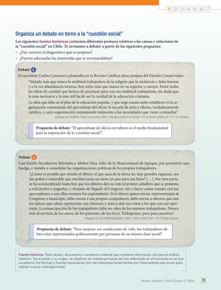 1 2 3 4 5 6 7

Organiza un debate en torno a la “cuestión social”
Las siguientes fuentes históricas contienen diferentes posturas relativas a las causas y soluciones de
la “cuestión social” en Chile. Te invitamos a debatir a partir de las siguientes preguntas:
•	 ¿Fue correcto el diagnóstico que se propuso?
•	 ¿Fueron adecuadas las enmiendas que se recomendaban?
Debate 1
El sacerdote Carlos Casanueva planteaba en la Revista Católica ideas propias del Partido Conservador.
“Alejada más que nunca la multitud trabajadora de la religión que la esclarecía y daba fuerzas
y a la vez abundancia terrena, hoy sufre más que nunca en su espíritu y cuerpo. Entre todas
las obras de caridad que hemos de practicar para con esa multitud trabajadora, sin duda que
la más necesaria y la más útil ha de ser la caridad de la educación cristiana.
La obra que falta en el plan de la educación popular, y que urge cuanto antes establecer es la organización conveniente del aprendizaje del oficio: la escuela de artes y oficios, verdaderamente
católica, y cuya organización corresponde realmente a las necesidades que viene a remediar”.
Adaptado de Presbítero Carlos Casanueva. (1902). “Una obra urgente de caridad”. En La Revista Católica, N° 14 y 15. Santiago.

Propuesta de debate: “El aprendizaje de oficios en talleres es el medio fundamental
para la superación de la 'cuestión social'”.

Debate 2
Luis Emilio Recabarren felicitaba a Abdón Díaz, líder de la Mancomunal de Iquique, por promover una
huelga, e instaba a consolidar las organizaciones políticas de los propios trabajadores.
“¿Cómo es posible que siendo el obrero el que saca de la tierra las más grandes riquezas, sea
tan pobre y miserable que muchas veces no tiene un pan para sus hijos? […]. Por otra parte,
se ha acostumbrado hasta hoy que los obreros den su voto al primer caballero que se presenta
a solicitarlos o pagarlos, y después de llegado al Congreso van a hacer causa común con los
que explotan o son ellos mismos los explotadores. Si el obrero quiere enviar representantes al
Congreso o municipio, debe enviar a sus propios compañeros, debe enviar a obreros que son
los únicos que saben representar sus intereses y nunca dan sus votos a los que son sus opresores. La emancipación de los trabajadores debe ser obra de los mismos trabajadores. Nunca
más al servicio de los amos, de los patrones, de los ricos. Trabajemos, pero para nosotros”.
Adaptado de Luis Emilio Recabarren. (1902). "Carta a Abdón Díaz". En El Trabajo. Iquique.

Propuesta de debate: “Para mejorar sus condiciones de vida, los trabajadores deben estar representados políticamente por personas de su misma clase social”.

Fuente histórica: Todo objeto, documento o evidencia material que contiene información útil para el análisis
histórico. De acuerdo a su origen, se clasifican en fuentes primarias (se han elaborado en el momento en el que
sucedieron los hechos) y fuentes secundarias (son las interpretaciones hechas por historiadores que sirven para
realizar nuevas investigaciones).

Historia, Geografía y Ciencias Sociales 3.º Medio

25

 