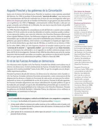 1 2 3 4 5 6 7

Augusto Pinochet y los gobiernos de la Concertación
Junto con el retorno de la democracia, Pinochet se mantuvo como máxima autoridad
del Ejército. En 1990 se produjo el denominado "ejercicio de enlace", una instrucción
de acuartelamiento del Ejército realizada tras el inicio de una investigación sobre giro
doloso de cheques por parte de un familiar de Pinochet, lo que generó una dura tensión
con el gobierno. En 1993 el "boinazo", entrenamiento militar llevado a cabo por un
grupo comando casi al frente de La Moneda, fue una nueva reacción frente a la posible
reapertura de la investigación.
En 1998, Pinochet abandonó la comandancia en jefe del Ejército y asumió como senador
vitalicio. El 16 de octubre de ese año fue detenido en Londres, mientras acudía a realizarse una operación médica, por casos de violación a los Derechos Humanos abiertos por
el juez español Baltasar Garzón. Sus defensores alegaron que una ley chilena le otorgaba
inmunidad y que su delicada salud y senectud lo inhabilitaban para enfrentar un juicio. El
gobierno, que apoyó la defensa, retiró incluso a su embajador en España por algún tiempo. El arresto domiciliario, que duró más de 500 días, se resolvió con su retorno a Chile.
En los años 2000 y 2004, la Corte Suprema desaforó al senador vitalicio por los casos
"caravana de la muerte" y "operación cóndor", que investigaba el juez Juan Guzmán,
pero en el primero fue sobreseído y en el segundo no recibió sentencia porque murió
antes del fin de la investigación. Durante el año 2004 fue descubierta una serie de cuentas
bancarias internacionales asociadas a su nombre, que pusieron en tela de juicio la probidad con que operó en la administración pública. Falleció a fines del 2006.

El rol de las Fuerzas Armadas en democracia
Las relaciones entre el poder civil y las Fuerzas Armadas han debido rearticularse tras el
retorno a la democracia. A nivel constitucional, las Fuerzas Armadas fueron consideradas
“garantes de la institucionalidad” hasta el año 2005, lo que les otorgaba una no despreciable importancia política.
Durante la primera década del retorno a la democracia las relaciones entre el poder civil y las Fuerzas Armadas sufrieron fricciones permanentes, como consecuencia de las
disputas por los alcances y límites en el accionar de cada sector, así como por los enfrentamientos en torno a la posibilidad de acción de la justicia. Durante la década siguiente,
las Fuerzas Armadas adquirieron una mayor subordinación al poder político, lo que se
ha traducido, por ejemplo, en que la alta oficialidad haya promovido que se asumiese institucionalmente la responsabilidad en las violaciones a los Derechos Humanos. Durante
los gobiernos de Michelle Bachelet y Sebastián Piñera, las relaciones cívico-militares se
mantuvieron y se mantienen en buen pie.

A ctividad 8

Giro doloso de cheques:
Emisión de un cheque que
no tiene respaldo en la
cuenta corriente en poder
de un banco o cuya cuenta
ya no existe.
Desafuero parlamentario:
Suspensión de la
inmunidad y de las
funciones propias del
cargo de diputado y
senador, a causa de delitos
establecidos por ley, que
requieran investigación
judicial.

Para GRABAR
Los gobiernos
concertacionistas crearon
la Comisión de Verdad y
Reconciliación, la Mesa
de Diálogo y la Comisión
Nacional sobre Prisión
Política y Tortura con el
objetivo de establecer
la verdad y reparar los
casos de violaciones a los
Derechos Humanos.
Augusto Pinochet se
mantuvo hasta 1998 como
comandante en jefe del
Ejército, fue detenido
por más de un año en
Londres y, al volver, fue
desaforado, aunque
nunca tuvo condena por
violaciones a los Derechos
Humanos. Murió en 2006.
Las relaciones entre los
gobiernos y las Fuerzas
Armadas mejoraron
al pasar los años de
democracia.

Lee el contenido de esta página y realiza la actividad junto a un compañero o compañera.
1.	 Investiguen las facultades de la justicia civil y la justicia militar. Comparen.
2.	 ¿Cómo pudo influir la existencia de ambas justicias en los conflictos entre el poder civil
y las Fuerzas Armadas durante los primeros años del retorno a la democracia en Chile?
Argumenten sus puntos de vista.
3.	 ¿Qué opinan de la coexistencia de ambos tipos de justicia? Evalúen y fundamenten su
posición frente al tema.
	 Augusto Pinochet saluda a George
Bush, presidente de los Estados
Unidos, 1991.
Historia, Geografía y Ciencias Sociales 3.º Medio

259

 