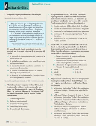 A nalizando disco

Evaluación de proceso

I.	 Responde las preguntas de selección múltiple.
La oposición al régimen militar en Chile

1.	

“Hay que destacar que la campaña publicitaria
de la opción NO fue apropiada al momento, y
hábilmente manejada para lograr dos propósitos
fundamentales: llevar tranquilidad a la opinión
pública y ofrecer mayor bienestar para todos
[…]. Ya no habría más revolución, ni violencia, ni
enfrentamientos, ni expropiaciones, ni lucha de
clases, ni estatismo económico. Ahora el objetivo
era la paz, la libertad, el progreso […] la alegría
para todos”.
Sergio Onofre Jarpa. (1995). “Proyecciones del plebiscito de 1988”. En
Matías Tagle (ed.). El Plebiscito del 5 de octubre de 1988. Santiago.

De acuerdo con la fuente histórica, es correcto
concluir que el mensaje principal de la campaña del
No fue
A.	 la búsqueda de un mayor desarrollo a través de la
industrialización.
B.	 la unidad y reconciliación entre los chilenos para
un futuro próspero.
C.	 la materialización del socialismo económico en
un contexto democrático.
D.	 el llamado al retorno de la política de los tres
tercios y de la confrontación.
E.	 el olvido de las violaciones a los Derechos Humanos como prioridad nacional.
Características políticas de la década de 1980 y transición democrática

2.	 “Período de tiempo en que el poder político, mantenido por los militares hasta entonces, fue asumido por el estamento civil a través de elecciones
libres y se restituyó el Estado de Derecho en Chile”.
La definición anterior alude al proceso chileno
denominado:
A.	
B.	
C.	
D.	
E.	

Cambio de gobierno.
Reforma constitucional.
Desmilitarización política.
Asamblea Constituyente.
Transición a la democracia.

260 Unidad 6 • Retorno a la democracia	

3.	 El régimen instalado en Chile desde 1990 debió
regirse por una Constitución Política que limitaba las facultades democráticas. Los elementos que
constituían tales límites fueron conocidos como los
“enclaves autoritarios”. Uno de ellos disponía la
A.	
B.	
C.	
D.	

elección indirecta del Presidente de la República.
creación de un Parlamento unicameral y designado.
censura de los medios de comunicación opositores.
nominación de los alcaldes por parte del Poder
Ejecutivo.
E.	 inamovilidad de los comandantes en jefe de las
Fuerzas Armadas.
4.	 Desde 1989 la Constitución Política ha sido modificada en reiteradas oportunidades con el objetivo
de profundizar el funcionamiento democrático de
Chile. Entre las reformas o enmiendas orientadas en
este sentido es correcto mencionar
I.	 la elección directa de los gobernadores e
intendentes regionales.
II.	 la eliminación de los senadores no electos,
como los designados y vitalicios.
III.	 el aumento de representantes militares en el
Consejo de Seguridad Nacional.
A.	 Solo I
D.	 Solo I y III
B.	 Solo II
E.	 I, II y III
C.	 Solo I y II
5.	 Algunas de las comisiones y mesas de trabajo que se
han implementado en Chile desde 1990 para resolver y reparar las violaciones a los Derechos Humanos han sido
A.	 la Comisión Nacional de Verdad y Reconciliación,
la Mesa de Diálogo y el Consejo de Seguridad del
Estado.
B.	 la Mesa de Diálogo, el Acuerdo de Vida en Pareja y
la Comisión Nacional de Verdad y Reconciliación.
C.	 la Comisión Nacional de Verdad y Reconciliación,
la Mesa de Diálogo y la Comisión Nacional sobre
Prisión Política y Tortura.
D.	 el Consejo Coordinador de Seguridad Pública,
la Mesa de Diálogo y la Comisión de Estudios
Constitucionales.
E.	 la Comisión Nacional de Verdad y Reconciliación,
el Consejo Asesor Presidencial para la Educación
y la Mesa de Diálogo.

 
