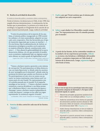 1 2 3 4 5 6 7

II.	 Realiza la actividad de desarrollo.
El modelo de desarrollo político y económico chileno contemporáneo

Frente al retorno a la democracia en Chile, el año 1990, han
surgido diversas interpretaciones. A continuación, lee las
fuentes que te presentamos. La primera es la visión de un
sociólogo y la segunda es el fragmento de la canción de un
grupo musical nacional punk. Luego, realiza la actividad.
“Contra los pronósticos de la mayoría de los analistas, el sistema político inaugurado en 1990 resistió
los embates y, lo más sorprendente, adquirió un marcado cariz cooperativo. Esto fue favorecido por el tipo
de transición negociada que se puso en marcha […].
De esta forma, bajo la administración de Aylwin, se
alcanzaron estratégicos acuerdos con la oposición
en materia tributaria, laboral, constitucional, entre
otros […]. Esto afianzó la gobernabilidad de la nueva
democracia chilena, a la vez que permitió al modelo
socio-económico implantado bajo un régimen autoritario obtener un mayor grado de legitimidad social”.
Eugenio Tironi. (2007). El sueño chileno. Comunidad, familia y nación en el
Bicentenario. Santiago.

“Vamos a declarar nuestra oposición a este sistema
de corrupción/ No participaremos en falsas democracias con tanta hipocresía/ ¿y dónde están los asesinos
de ayer/ protegidos por la amnistía?/ ¿dónde están las
promesas de justicia que ustedes nos hicieron un día?
No participaremos en este circo no somos sus payasos/ no somos marionetas como fuimos ayer/ no
somos parte de este fraude/ No representamos esta
vil comedia paseada por el mundo/ Si el mapuche
mendiga en sus tierras […] Vamos a declarar nuestra
resistencia a nuevas dictaduras/ a sus falsas promesas/ a idealismos falsos/ a sus canciones de quena y
charango/ vamos a declarar nuestra independencia
a toda esta basura/ y aunque en las calles nos sigan
reprimiendo/ la resistencia seguirá viviendo”.
Los Miserables. (1992). Canción “Declaración de intransigencia”. Disco Futuro
Esplendor. Santiago.

6.	 Sintetiza la idea central de cada una de las fuentes.
Fuente 1

7.	 Explica por qué Tironi sostiene que el sistema político adquirió un cariz cooperativo.

8.	 Infiere a qué aluden Los Miserables cuando sentencian “No representaremos esta vil comedia paseada
por el mundo”.

9.	 A partir de las fuentes, de los contenidos tratados en
la unidad y de tus experiencias personales, reflexiona en torno a las fortalezas y debilidades del modelo
político- económico imperante en Chile desde el
retorno de la democracia. Luego, argumenta tu posición frente al tema.

Mi ESTADO
Anota el nivel de logro de tus aprendizajes hasta ahora según
las siguientes categorías de desempeño: 1. Por lograr; 2. Medianamente logrado; 3. Logrado.
	 Relacioné las principales agrupaciones opositoras la dictadura militar con sus estrategias políticas. (Pregunta 1)
	 Analicé las características de los intentos de superación
del ordenamiento autoritario durante la década de 1980,
del proceso chileno de transición y el de profundización
de la democracia desde 1990. (Preguntas 2 a 5)
	 Analicé diversas interpretaciones en torno al modelo de
desarrollo político y económico chileno contemporáneo.
(Preguntas 6 a 8)

Fuente 2

	 Argumenté mi posición personal frente al modelo de
desarrollo político y económico chileno contemporáneo.
(Pregunta 9)

Historia, Geografía y Ciencias Sociales 3.º Medio

261

 