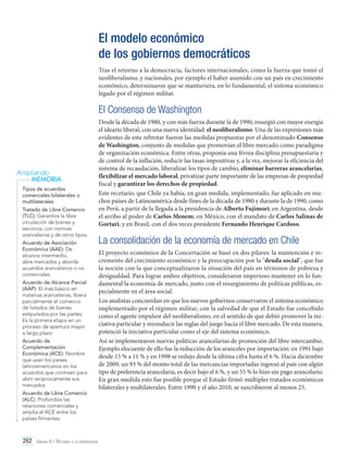 El modelo económico
de los gobiernos democráticos
Tras el retorno a la democracia, factores internacionales, como la fuerza que tomó el
neoliberalismo, y nacionales, por ejemplo el haber asumido con un país en crecimiento
económico, determinaron que se mantuviera, en lo fundamental, el sistema económico
legado por el régimen militar.

El Consenso de Washington

Ampliando
MEMORIA
Tipos de acuerdos
comerciales bilaterales o
multilaterales
Tratado de Libre Comercio
(TLC): Garantiza la libre
circulación de bienes y
servicios, con normas
arancelarias y de otros tipos.
Acuerdo de Asociación
Económica (AAE): De
alcance intermedio,
abre mercados y aborda
acuerdos arancelarios o no
comerciales.
Acuerdo de Alcance Parcial
(AAP): El más básico en
materias arancelarias, libera
parcialmente el comercio
de listados de bienes
estipulados por las partes.
Es la primera etapa en un
proceso de apertura mayor
a largo plazo.
Acuerdo de
Complementación
Económica (ACE): Nombre
que usan los países
latinoamericanos en los
acuerdos que contraen para
abrir recíprocamente sus
mercados.
Acuerdo de Libre Comercio
(ALC): Profundiza las
relaciones comerciales y
amplía el ACE entre los
países firmantes.

Desde la década de 1980, y con más fuerza durante la de 1990, resurgió con mayor energía
el ideario liberal, con una nueva identidad: el neoliberalismo. Una de las expresiones más
evidentes de este rebrotar fueron las medidas propuestas por el denominado Consenso
de Washington, conjunto de medidas que promovían el libre mercado como paradigma
de organización económica. Entre otras, proponía una férrea disciplina presupuestaria y
de control de la inflación, reducir las tasas impositivas y, a la vez, mejorar la eficiencia del
sistema de recaudación, liberalizar los tipos de cambio, eliminar barreras arancelarias,
flexibilizar el mercado laboral, privatizar parte importante de las empresas de propiedad
fiscal y garantizar los derechos de propiedad.
Este recetario, que Chile ya había, en gran medida, implementado, fue aplicado en muchos países de Latinoamérica desde fines de la década de 1980 y durante la de 1990, como
en Perú, a partir de la llegada a la presidencia de Alberto Fujimori; en Argentina, desde
el arribo al poder de Carlos Menem; en México, con el mandato de Carlos Salinas de
Gortari, y en Brasil, con el dos veces presidente Fernando Henrique Cardoso.

La consolidación de la economía de mercado en Chile
El proyecto económico de la Concertación se basó en dos pilares: la mantención e incremento del crecimiento económico y la preocupación por la "deuda social", que fue
la noción con la que conceptualizaron la situación del país en términos de pobreza y
desigualdad. Para lograr ambos objetivos, consideraron imperioso mantener en lo fundamental la economía de mercado, junto con el resurgimiento de políticas públicas, especialmente en el área social.
Los analistas concuerdan en que los nuevos gobiernos conservaron el sistema económico
implementado por el régimen militar, con la salvedad de que el Estado fue concebido
como el agente impulsor del neoliberalismo, en el sentido de que debió promover la iniciativa particular y reconducir las reglas del juego hacia el libre mercado. De esta manera,
potenció la iniciativa particular como el eje del sistema económico.
Así se implementaron nuevas políticas arancelarias de promoción del libre intercambio.
Ejemplo elocuente de ello fue la reducción de los aranceles por importación: en 1991 bajó
desde 15 % a 11 % y en 1998 se redujo desde la última cifra hasta el 6 %. Hacia diciembre
de 2009, un 93 % del monto total de las mercancías importadas ingresó al país con algún
tipo de preferencia arancelaria, es decir bajo el 6 %, y un 55 % lo hizo sin pago arancelario.
En gran medida esto fue posible porque el Estado firmó múltiples tratados económicos
bilaterales y multilaterales. Entre 1990 y el año 2010, se suscribieron al menos 25.

262 Unidad 6 • Retorno a la democracia	

 