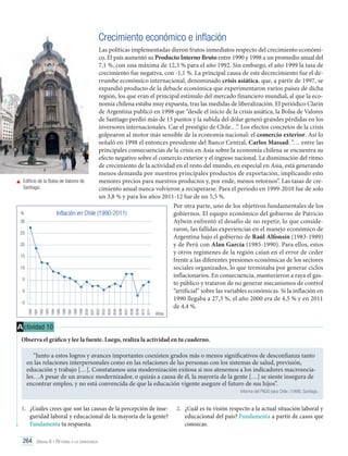 Crecimiento económico e inflación

2011

2010

2009

2008

2007

2006

2005

2004

2003

2002

2001

2000

1999

1998

1997

1996

1995

1994

1993

1992

1991

1990

Las políticas implementadas dieron frutos inmediatos respecto del crecimiento económico. El país aumentó su Producto Interno Bruto entre 1990 y 1998 a un promedio anual del
7,1 %, con una máxima de 12,3 % para el año 1992. Sin embargo, el año 1999 la tasa de
crecimiento fue negativa, con -1,1 %. La principal causa de este decrecimiento fue el derrumbe económico internacional, denominado crisis asiática, que, a partir de 1997, se
expandió producto de la debacle económica que experimentaron varios países de dicha
región, los que eran el principal estímulo del mercado financiero mundial, al que la economía chilena estaba muy expuesta, tras las medidas de liberalización. El periódico Clarín
de Argentina publicó en 1998 que “desde el inicio de la crisis asiática, la Bolsa de Valores
de Santiago perdió más de 15 puntos y la subida del dólar generó grandes pérdidas en los
inversores internacionales. Cae el prestigio de Chile…”. Los efectos concretos de la crisis
golpearon al motor más sensible de la economía nacional: el comercio exterior. Así lo
señaló en 1998 el entonces presidente del Banco Central, Carlos Massad: “… entre las
principales consecuencias de la crisis en Asia sobre la economía chilena se encuentra su
efecto negativo sobre el comercio exterior y el ingreso nacional. La disminución del ritmo
de crecimiento de la actividad en el resto del mundo, en especial en Asia, está generando
menos demanda por nuestros principales productos de exportación, implicando esto
	 Edificio de la Bolsa de Valores de
menores precios para nuestros productos y, por ende, menos retornos”. Las tasas de creSantiago.
cimiento anual nunca volvieron a recuperarse. Para el período en 1999-2010 fue de solo
un 3,8 % y para los años 2011-12 fue de un 5,5 %.
Por otra parte, uno de los objetivos fundamentales de los
%
Inflación en Chile (1990-2011)
gobiernos. El equipo económico del gobierno de Patricio
30
Aylwin enfrentó el desafío de no repetir, lo que consideraron, las fallidas experiencias en el manejo económico de
25
Argentina bajo el gobierno de Raúl Alfonsín (1983-1989)
20
y de Perú con Alan García (1985-1990). Para ellos, estos
y otros regímenes de la región caían en el error de ceder
15
frente a las diferentes presiones económicas de los sectores
10
sociales organizados, lo que terminaba por generar ciclos
inflacionarios. En consecuencia, mantuvieron a raya el gas5
to público y trataron de no generar mecanismos de control
0
“artificial” sobre las variables económicas. Si la inflación en
1990 llegaba a 27,3 %, el año 2000 era de 4,5 % y en 2011
-5
de 4,4 %.
Años

A ctividad 10
Observa el gráfico y lee la fuente. Luego, realiza la actividad en tu cuaderno.
“Junto a estos logros y avances importantes coexisten grados más o menos significativos de desconfianza tanto
en las relaciones interpersonales como en las relaciones de las personas con los sistemas de salud, previsión,
educación y trabajo […]. Constatamos una modernización exitosa si nos atenemos a los indicadores macrosociales…A pesar de un avance modernizador, o quizás a causa de él, la mayoría de la gente […] se siente insegura de
encontrar empleo, y no está convencida de que la educación vigente asegure el futuro de sus hijos”.
Informe del PNUD para Chile. (1998). Santiago.

1.	 ¿Cuáles crees que son las causas de la percepción de inseguridad laboral y educacional de la mayoría de la gente?
Fundamenta tu respuesta.
264 Unidad 6 • Retorno a la democracia	

2.	 ¿Cuál es tu visión respecto a la actual situación laboral y
educacional del país? Fundamenta a partir de casos que
conozcas.

 
