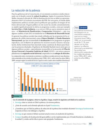 1 2 3 4 5 6 7

La reducción de la pobreza
Para los gobiernos de la Concertación, el crecimiento económico estaba relacionado con el desafío central de reducir la pobreza. Según el economista Patricio
Meller, durante la década de 1990 la disminución de esta se debió en aproximadamente el 60 % al exclusivo incremento del PIB. Por otra parte, el Estado debía
implementar políticas sociales para la población que quedara al margen de los
frutos del mercado. El gasto público en este sector ha crecido consistentemente,
se amplió significativamente la oferta en programas sociales, como por ejemplo
Servicio País y Chile Solidario, y se creó en 1990 un nuevo ministerio para el
área —el Ministerio de Planificación y Cooperación (Mideplan)—, que, tras
algunos cambios, el año 2011 se transformó en el Ministerio de Desarrollo Social.
En general, las políticas sociales han estado influidas por las propuestas de los organismos de crédito internacional, como el Banco Mundial y el Fondo Monetario
Internacional, que han recomendado la focalización de los programas en grupos
específicos, con el objetivo de optimizar los recursos escasos. Gracias a tal aceptación, dichas instituciones han inyectado sumas cuantiosas de dinero para financiar los proyectos diseñados. El gobierno de Michelle Bachelet inició cierto giro en
algunas políticas sociales –especialmente reconocible en la ejecución del Plan de
Acceso Universal y Garantías Explícitas de Salud (AUGE)– con miras a generar
plataformas de resguardo social universal, amparadas en un enfoque de derechos.
La conjunción entre crecimiento económico y políticas sociales provocó una disminución sostenida en los niveles de pobreza entre 1990 y 2011, salvo entre los años 2006 y
2009, aunque según la medición de la Cepal en estos cuatro años también disminuyó.

Para GRABAR
Las políticas económicas
se tradujeron en un
crecimiento sostenido,
que tuvo su mejor
momento entre 1990 y
1998, con un promedio
anual de 7,1 %, para
decaer con la crisis
asiática. La inflación
disminuyó y se estabilizó.
Se produjo una
disminución sostenida en
los niveles de pobreza
entre 1990 y 2011, salvo
entre los años 2006 y
2009.

Evolución de la pobreza y la extrema pobreza en Chile
(1990-2011 años seleccionados).
40
35
30
25
%

Adaptado desde
Ministerio de Desarrollo
Social. (2012). Santiago.

20
15
10
5

Pobreza
Pobreza extrema
2011

2009

2006

2003

2000

1998

1996

1994

1992

1990

0
Años

A ctividad 11
Lee el contenido de la página y observa el gráfico. Luego, resuelve la siguiente actividad en tu cuaderno.
1.	 Investiga cómo se calcula en Chile la pobreza y la extrema pobreza.
2.	 ¿Estás de acuerdo con la fórmula aplicada en el país? Fundamenta.
3.	 ¿Consideras que en Chile las políticas de reducción de la pobreza han resultado eficientes? Investiga y fundamenta tu
respuesta en base a tus hallazgos y el gráfico.
4.	 Investiga en qué consiste el debate nacional actual en torno a la medición de la pobreza.
5.	 Compara la política de focalización del gasto público con las implementadas por el Estado Benefactor, estudiadas en
la unidad 2 y señala cuál de ellas te parece más apropiada. Fundamenta.
Historia, Geografía y Ciencias Sociales 3.º Medio

265

 