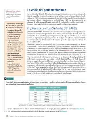 Subvención del Estado:
Ayuda económica
entregada por el Estado
a una entidad pública o
privada.

Leyes sociales promulgadas durante el gobierno
de Juan Luis Sanfuentes
•	 Ley de accidentes de
trabajo, 1916. Derecho
a recibir una indemnización en caso de
accidente laboral.
•	 Ley de salas cuna,
1917. Servicio obligatorio de salas cuna en las
fábricas en que trabajasen 50 o más mujeres
mayores de 18 años.
•	 Nueva Ley sobre
descanso dominical,
1917. Irrenunciabilidad
del descanso del día
domingo.
•	 Ley de instrucción
primaria obligatoria,
1920. Obligatoriedad de la educación
primaria.

La crisis del parlamentarismo
La inestabilidad del ciclo del salitre, la postergación de diversos sectores sociales y la
falta de capacidad ejecutiva de los gobiernos propiciaron que, en la segunda mitad de la
década de 1910, comenzara una etapa en la que la sociedad impulsó la transformación
del sistema político. Esta situación se prolongó hasta 1925, con la instalación de un
régimen de gobierno presidencial, la pérdida de poder de los partidos tradicionales y
la mayor participación de diversos sectores sociales en la política nacional.

El gobierno de Juan Luis Sanfuentes (1915-1920)
Juan Luis Sanfuentes, miembro de la Coalición, alianza electoral liderada por los conservadores, asumió como presidente de la república en diciembre de 1915. En la primera mitad de su mandato se promulgó una serie de leyes de carácter social. A pesar
de esto, se registró un progresivo aumento de huelgas, asociado a la persistencia de la
“cuestión social” y al elevado número de cesantes que había dejado la crisis salitrera de
los años 1914 y 1915.
El año 1919 marcó un punto de inflexión en términos económicos y políticos. Tras el
término de la Primera Guerra Mundial, la exportación de salitre cayó en 70 % respecto
al año anterior, lo que significó que los ingresos estatales se redujeran a la mitad. El
Estado chileno solicitó diversos préstamos con el fin de subvencionar a la industria salitrera y emitió grandes sumas de dinero con el objetivo de dinamizar la economía. Como
consecuencia, se produjo una inflación de 22,2 % durante ese año y de 14,6 % en 1920.
Una consecuencia de tal situación fue el aumento en el número de huelgas a lo largo de
todo el país, muchas de ellas convocadas por la Federación Obrera de Chile (Foch). El
gobierno adoptó diversas medidas para prevenir, controlar y reprimir estas movilizaciones. Ya en 1918 se había promulgado la Ley de Residencia, que autorizaba al gobierno
a expulsar a todo extranjero considerado peligroso para la seguridad nacional. En 1920
se inició el “proceso contra los subversivos”, juicio que acusaba de asociación ilícita a
diversos miembros de la Industrial Workers of the World, y que posteriormente se extendió a distintos dirigentes trabajadores y estudiantiles. Además, el gobierno continuó
con el envío de tropas del ejército para controlar diversas huelgas.

A ctividad 6
Comenta lo leído en esta página con un compañero o compañera y analicen la información del cuadro estadístico. Luego,
respondan las preguntas en sus cuadernos.
Inflación y huelgas en Chile (1916-1920)
Año

Inflación

Número de huelgas

1916

-5,05%

16

1917

1,85%

26

1918

-1,42%

30

1919

22,69%

66

1920

14,57%

105

Adaptado desde Rolf Lüders. (1998). “The comparative economic performance of Chile: 1810-1995”. En Revista Estudios
de Economía Vol. 25. Santiago. Y de Moisés Poblete. (1999) El derecho del trabajo y la seguridad social en Chile. Santiago.

1.	 ¿Cómo se relacionaron los índices de inflación con el número de huelgas, durante el gobierno de Sanfuentes? Interpreten.
2.	 ¿De qué manera un fenómeno económico puede afectar el comportamiento social? Expliquen.
26 Unidad 1 • Crisis del parlamentarismo e irrupción de nuevos actores sociales	

 