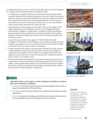 1 2 3 4 5 6 7
La implementación de un nuevo modelo de desarrollo impactó en el espacio geográfico. Algunas de estas transformaciones espaciales han sido:
•	 La modificación y ampliación del área territorial, que tradicionalmente estaba
asociada a la producción de productos agrícolas, como maíz, trigo y hortalizas en
general. La apertura comercial de Chile provocó un fuerte y progresivo aumento
de la exportación de frutas y de productos agroindustriales, entre los que destacan el vino, las conservas y los aceites. De esta forma, en una zona semiárida
como el Norte Chico aumentaron los cultivos de viñas.
•	 Aprovechando las buenas condiciones de suelos, clima y acceso al agua, en los
valles localizados entre la III Región de Atacama y la VI Región del Libertador Bernardo O´Higgins se complementó o reemplazó el cultivo de productos
agrícolas tradicionales, por plantaciones frutícolas, especialmente de aquellos
productos de mayor demanda internacional, como lo son las uvas, peras, kiwis,
nectarines y berries.
•	 La zona del secano costero de las regiones VI del Libertador Bernardo
O´Higgins, VII del Maule y VIII del Biobío, caracterizadas por el cultivo de leguminosas, trigo y papas, se orientó a la plantación de especies forestales de rápido
crecimiento, como son el pino, el álamo y el eucalipto.
•	 Como la mayoría de los cultivos frutícolas estaba destinada al mercado externo,
se debió mejorar la comunicación entre el centro de producción y el lugar de
exportación. Esto significó un fuerte cambio en la configuración del territorio
regional, ya que se mejoraron las redes de comunicación, construyeron puertos,
nuevos caminos y se arreglaron otros.
•	 El término del sistema de inquilinaje y la apertura económica provocaron que el
campo chileno viviera un fuerte proceso de modernización. En términos demográficos, esto ha significado la detención de la velocidad en los procesos migratorios campo-ciudad y el surgimiento de trabajadores que laboran en las temporadas de cosecha y siembra, llamados “temporeros”.

	 Mineral de Chuquicamata.

	 Agroindustria, San Felipe.

	 Plataforma petrolera en Magallanes.

A ctividad 13
Aplicando lo leído en estas páginas, resuelve la siguiente actividad en tu cuaderno
junto con un compañero o compañera.
1.	 Investiguen las principales transformaciones del espacio geográfico que ha tenido su
región desde la década de 1970 hasta la fecha.
2.	 Investiguen las causas de tales modificaciones considerando el concepto de ventajas
comparativas.
3.	 Elaboren una maqueta de la región, que incorpore las macroformas del relieve presentes y los principales usos que se les ha dado en términos económicos.

SÍNTESIS
Socializa con un grupo de
compañeros o compañeras
los resultados que
obtuviste en la actividad.
Compárenlos y rectifiquen
los eventuales errores de
procedimiento. Finalmente,
elaboren en conjunto una
síntesis del contenido
aprendido, a partir del
análisis realizado.

Historia, Geografía y Ciencias Sociales 3.º Medio

269

 