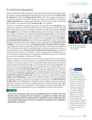 1 2 3 4 5 6 7

El movimiento educacional
Durante la década de 1990, el régimen democrático abrió canales de participación para
los escolares, como la posibilidad de representación de estos a partir de la Ley de Centros
de Alumnos de 1990 o del Parlamento Juvenil de 1997. Por su parte, los estudiantes
universitarios generaron marchas y tomas con el objetivo de modificar el sistema de
crédito universitario; no obstante, generalmente se asoció a la juventud con el desdén
por lo público: era la generación del "no estar ni ahí" con la política.
El 2001, los estudiantes secundarios generaron una movilización, el Mochilazo, para
protestar por el elevado costo del transporte escolar. Entre los meses de abril y junio del
2006 se desarrolló un nuevo movimiento estudiantil secundario, denominado "Revolución pingüina", que se tradujo en múltiples tomas, paros y marchas a lo largo del país.
En su origen, las movilizaciones pedían la gratuidad del pase escolar y de la Prueba de
Selección Universitaria, al menos para los estudiantes de menores recursos, pero prontamente incorporaron demandas políticas mayores, como la derogación de la Ley Orgánica Constitucional de Enseñanza (Loce), de la ley que regulaba los Centros de Alumnos,
el fin de la municipalización de la enseñanza y una reformulación de la Jornada Escolar
Completa. Se hizo famoso el lema "El cobre por el cielo y la educación por el suelo".
Tras semanas de protesta, la presidenta Michelle Bachelet comprometió la gratuidad de
la PSU y del pase escolar para los estudiantes más necesitados, una reforma a la Loce y
el establecimiento de un Consejo Asesor Presidencial de Educación que estudiase el
sistema educativo primario y secundario. Si bien la organización estudiantil nunca estuvo de acuerdo completamente con las propuestas del Poder Ejecutivo, el movimiento
aparentemente se desgastó, al menos por el tiempo.
Durante el año 2011, las movilizaciones se reactivaron con mayor fuerza, ya que al movimiento secundario se sumó el universitario, y sus demandas lograron una alta adhesión
ciudadana. El petitorio original de los movilizados exigía la generación de un mayor
aporte estatal hacia la educación pública y la revitalización de las becas estudiantiles, así
como una serie de demandas que cada sector planteaba de manera independiente, como
la derogación de la Ley General de Educación (Lege), que impulsaban los secundarios.
Prontamente el movimiento cristalizó en una crítica general del modelo educativo, cuyo
lema fue poner fin al lucro en educación. El presidente Sebastián Piñera anunció el Gran
Acuerdo Nacional por la Educación (Gane), que incluía una rebaja del interés por el
crédito con aval del Estado, becas para los estudiantes de bajos recursos que acreditasen
rendimiento académico, repactación de deudas y la creación de una Superintendencia
de Educación. Estas medidas fueron rechazadas por los estudiantes, esta vez, porque solo
suponían una inyección económica y cambios menores a un sistema educativo que, según
ellos, debe modificarse estructuralmente. El movimiento se mantuvo durante el año 2012,
pero su intensidad ha disminuido, sin que se haya llegado a acuerdo entre las partes.

A ctividad 15
Como curso, investiguen en qué consiste el problema educativo en Chile actual. Para
lograrlo, reúnanse en grupos de cinco compañeros o compañeras y averigüen cada argumento entregado tanto por las organizaciones estudiantiles como por el gobierno y quienes lo apoyan. Luego, organicen la serie de argumentos expresados por los estudiantes y
plebiscítenlos en conjunto.

	 Marcha nacional en contra del
lucro en educación. (Agosto de
2012). Santiago.

Para GRABAR
Tras el retorno a
la democracia, los
movimientos sociales
han adquirido mayor
autonomía respecto del
Estado, han utilizado
repertorios de acción
colectiva directa, han
tendido a organizarse
de manera flexible y
a mezclar múltiples
demandas. Desde el
2006, y con mucho
énfasis desde el 2011,
las movilizaciones
estudiantiles han puesto
sobre el tapete público
la necesidad de generar
cambios profundos en
el sistema educativo
chileno.

Historia, Geografía y Ciencias Sociales 3.º Medio

271

 