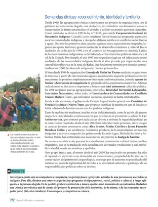 Demandas étnicas: reconocimiento, identidad y territorio

	 Las reivindicaciones actuales de
las comunidades mapuche, no solo
se limitan al ámbito político,
extendiéndose también a la
cultura. Esta situación es similar a
la del resto de las comunidades
étnicas presentes en el país.

Desde 1990, las agrupaciones étnicas comenzaron un proceso de negociaciones con el
gobierno recientemente elegido, con el objetivo de reivindicar sus demandas, como la
recuperación de tierras ancestrales y el derecho a definir sus propios patrones culturales.
Como resultado, se dictó en 1993 la ley n° 19253, que creó la Corporación Nacional de
Desarrollo Indígena (Conadi), cuyos objetivos fueron financiar programas especiales
para las comunidades indígenas y otorgarles defensa jurídica en conflictos sobre tierras
y aguas. Durante los primeros años, muchas agrupaciones, especialmente mapuche, lograron recuperar terrenos y generar instancias de desarrollo económico y cultural. Hacia
mediados de la década de 1990, y en el contexto del resurgimiento en América Latina
de los movimientos indigenistas, se fortaleció la crítica hacia las políticas estatales y al
rol de la Conadi. Por ejemplo, el año 1997 este organismo jugó un rol infructuoso como
mediador de las comunidades indígenas frente al afán privado por implementar una
central hidroeléctrica en la zona de Ralco, que finalmente terminó por inundar aproximadamente 3 500 hectáreas de antiguos territorios pehuenches.
Si bien desde 1990 la organización Consejo de Todas las Tierras realizaba ocupaciones
de terrenos, a partir de este momento algunos movimientos mapuche profundizaron este
mecanismo de presión e implementaron otros más confrontacionales, como la quema de
fundos y destrucción de maquinaria de propiedad de los empresarios madereros. Además
radicalizaron su discurso y empezaron a buscar una total autonomía cultural y política.
En 1998 surgieron nuevas agrupaciones, entre ellas, Identidad Territorial Lafquenche,
Asociación Ñancuñeo y, sobre todo, la Coordinadora de Comunidades en Conflicto
Arauco-Malleco (Cam), que reforzaron las nuevas opciones de lucha reivindicativa.
Frente a este escenario, el gobierno de Ricardo Lagos Escobar generó una Comisión de
Verdad Histórica y Nuevo Trato, que propuso rectificar la manera en que el Estado se
había relacionado históricamente con los pueblos indígenas.
Tanto la explotación maderera, muchas veces indiscriminada, como la acción de grupos
mapuches radicalizados continuaron, lo que determinó al presidente a aplicar la Ley
Antiterrorista, que terminó por judicializar el tema y reforzar la seguridad policial en
la zona. Como resultado, desde el año 2002 han fallecido varias personas, entre las que
se cuentan jóvenes comuneros como Alex Lemún, Matías Catrileo y Jaime Facundo
Mendoza Collío, y un carabinero. Asimismo, producto de la encarcelación de muchos
dirigentes y activistas mapuche, los gobiernos de Ricardo Lagos, Michelle Bachelet y Sebastián Piñera han enfrentado una nueva forma de protesta: la huelga de hambre.
De manera paralela a este proceso ha existido una revaloración cultural de los pueblos
originarios, que se ha traducido en la actualización de rituales y tradiciones y una reivindicación del uso de sus nombres y apellidos.
Otro grupo étnico que, al menos desde el año 2009, ha reactivado sus protestas ha sido
el rapanuí, en atención a sus demandas en torno al uso y propiedad de las tierras, la
conservación del patrimonio arqueológico, en riesgo por el aumento no planificado del
turismo, así como la legitimidad del derecho a su diversidad cultural y a participar de las
responsabilidades políticas sobre su destino.

A ctividad 16
Investiguen, junto con un compañero o compañera, las percepciones y proyectos actuales de una persona con ascendencia
indígena. Para ello, diseñen una entrevista que incluya preguntas de tipo personal, social, político y cultural, y luego aplíquenla a la persona elegida. En lo posible, graben la entrevista o tomen apuntes en el momento de su realización. Redacten
una crónica periodística que dé cuenta del proceso de preparación de la entrevista, de la misma, y de las respuestas entregadas por el (la) entrevistado(a). Comuniquen y compartan su crónica.
272 Unidad 6 • Retorno a la democracia	

 