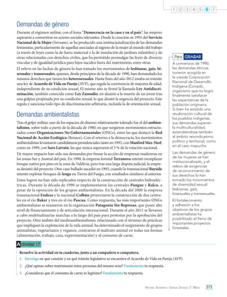 1 2 3 4 5 6 7

Demandas de género
Durante el régimen militar, con el lema “Democracia en la casa y en el país”, las mujeres
aspiraron a convertirse en actores sociales relevantes. Desde la creación en 1991 del Servicio
Nacional de la Mujer (Sernam), se ha producido una institucionalización de las demandas
feministas, particularmente de aquellas asociadas al ingreso de la mujer al mundo del trabajo
(a través de leyes como la de fuero maternal y la de instalación de jardines infantiles) y de
otras relacionadas con derechos civiles, que ha permitido promulgar las leyes de divorcio
vincular y de igualdad jurídica para hijos nacidos fuera del matrimonio, entre otras.
El relevo en las luchas de género lo han tomado los movimientos de lesbianas, gais, bisexuales y transexuales, quienes, desde principios de la década de 1990, han demandado los
mismos derechos que tienen los heterosexuales. Hasta fines del año 2012 estaba en trámite
una ley de Acuerdo de Vida en Pareja (AVP), que regula la convivencia de mayores de edad,
independiente de su condición sexual. El mismo año se firmó la llamada Ley Antidiscriminación, también conocida como Ley Zamudio, en alusión a la muerte de un joven tras
una golpiza propinada por su condición sexual, lo que desató la urgencia del proyecto. Este
regula y sanciona todo tipo de discriminación arbitraria, incluida la de orientación sexual.

Demandas ambientalistas
Tras el golpe militar, uno de los espacios de disenso relativamente tolerado fue el del ambientalismo, sobre todo a partir de la década de 1980, en que surgieron movimientos estructurados como Organizaciones No Gubernamentales (ONGs), entre las que destacó la Red
Nacional de Acción Ecológica (Renace). Con el retorno a la democracia, los movimientos
ambientalistas levantaron candidaturas presidenciales tanto en 1993, con Manfred Max-Neef,
como en 1999, con Sara Larraín, las que nunca superaron el 5 % de la votación nacional.
De mayor impacto han sido sus demandas por frenar la acción de empresas madereras en
las zonas Sur y Austral del país. En 1990, la empresa forestal Terranova intentó reemplazar
bosque nativo por pino en la zona de Valdivia, pero tras una larga disputa judicial, la empresa desistió del proyecto. Otro caso bullado sucedió en 1993, cuando la transnacional Bayside
intentó explotar bosques de lenga en Tierra del Fuego, con resultados similares al anterior.
Estos logros no han sido replicados respecto de la construcción de centrales hidroeléctricas. Durante la década de 1990 se implementaron las centrales Pangue y Ralco, a
pesar de la oposición de los grupos ambientalistas. En la década del 2000 la empresa
transnacional Endesa y la nacional Colbún proyectaron la construcción de dos centrales en el río Baker y tres en el río Pascua. Como respuesta, las más importantes ONGs
ambientalistas se reunieron en la organización Patagonia Sin Represas, que posee alto
nivel de financiamiento y de articulación internacional. Durante el año 2011 se llevaron
a cabo multitudinarias marchas a lo largo del país para protestar por la aprobación del
proyecto. Otro ámbito del medioambientalismo, relacionado con el término de prácticas
que impliquen la explotación de la vida animal, ha determinado el surgimiento de grupos
animalistas, vegetarianos y veganos, contrarios al maltrato animal en todas sus formas
(alimentación, trabajo, caza, experimentación) y al consumo de carne.

Para GRABAR
A comienzos de 1990,
las demandas étnicas
tuvieron acogida en
la creada Corporación
Nacional de Desarrollo
Indígena (Conadi),
organismo que no logró
finalmente satisfacer
las expectativas de la
población originaria.
Si bien ha existido una
revaloración cultural de
los pueblos indígenas,
sus demandas superan
la multiculturalidad,
extendiéndose también
al ámbito reivindicatorio
político y territorial, como
en el caso mapuche.
Las demandas de género
de las mujeres se han
institucionalizado, y el
relevo de exigencias
de reconocimiento de
sus derechos lo han
tomado los movimientos
de diversidad sexual:
lesbianas, gais,
bisexuales y transexuales.
El fortalecimiento
y adhesión a los
objetivos de los grupos
ambientalistas ha
posibilitado el freno de
importantes proyectos
forestales.

A ctividad 17
Resuelve la actividad en tu cuaderno, junto a un compañero o compañera.
1.	 Investiga en qué consiste y en qué trámite legislativo se encuentra el Acuerdo de Vida en Pareja (AVP).
2.	 ¿Qué opinas sobre matrimonio entre personas del mismo sexo? Fundamenta tu respuesta.
3.	 ¿Consideras que el consumo de carne es legítimo? Fundamenta tu respuesta.
Historia, Geografía y Ciencias Sociales 3.º Medio

273

 