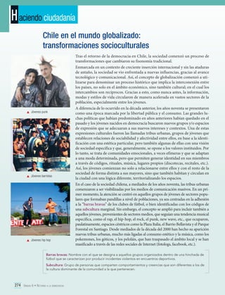H aciendo ciudadanía
Chile en el mundo globalizado:
transformaciones socioculturales

	 Jóvenes punk

	 Jóvenes barristas

	 Jóvenes hip hop

Tras el retorno de la democracia en Chile, la sociedad comenzó un proceso de
transformaciones que cambiaron su fisonomía tradicional.
Enmarcada en un contexto de creciente inserción internacional y sin las ataduras
de antaño, la sociedad se vio enfrentada a nuevas influencias, gracias al avance
tecnológico y comunicacional. Así, el concepto de globalización comenzó a utilizarse para denominar un proceso histórico que implica la interconexión entre
los países, no solo en el ámbito económico, sino también cultural; en el cual los
intercambios son recíprocos. Gracias a esto, como nunca antes, la información,
modas y estilos de vida circularon de manera acelerada en vastos sectores de la
población, especialmente entre los jóvenes.
A diferencia de lo ocurrido en la década anterior, los años noventa se presentaron
como una época marcada por la libertad pública y el consumo. Las grandes luchas políticas que habían predominado en años anteriores habían quedado en el
pasado y los jóvenes nacidos en democracia buscaron nuevos grupos y/o espacios
de expresión que se adecuaran a sus nuevos intereses y contextos. Una de estas
expresiones culturales fueron las llamadas tribus urbanas, grupos de jóvenes que
establecen relaciones de sociabilidad y afectividad entre ellos, en base a la identificación con una estética particular, pero también algunas de ellas con una visión
de sociedad específica y que, generalmente, se opone a los valores instituidos. Por
lo tanto, se trata de comunidades emocionales, a veces efímeras y que se adaptan
a una moda determinada, pero que permiten generar identidad en sus miembros
a través de códigos, rituales, música, lugares propios (discotecas, recitales, etc.).
Así, los jóvenes comienzan no solo a relacionarse entre ellos y con el resto de la
sociedad de forma distinta a sus mayores, sino que también habitan y circulan en
la ciudad con una lógica diferente, territorializando los espacios.
En el caso de la sociedad chilena, a mediados de los años noventa, las tribus urbanas
comenzaron a ser visibilizadas por los medios de comunicación masivos. En un primer momento, la atención se centró en aquellos grupos de jóvenes de sectores populares que formaban pandillas a nivel de poblaciones, ya sea centradas en la adhesión
a la “barras bravas” de los clubes de fútbol, o bien identificadas con los códigos de
una subcultura marginal. Sin embargo, el concepto se amplió para incluir también a
aquellos jóvenes, provenientes de sectores medios, que seguían una tendencia musical
específica, como el rap, el hip-hop, el rock, el punk, new wave, etc., que ocuparon,
paulatinamente, espacios céntricos como la Plaza Italia, el Barrio Bellavista y el Parque
Forestal en Santiago. Desde mediados de la década del 2000 han hecho su aparición
nuevas tribus urbanas, mucho más ligadas al consumo estético y la música, como los
pokemones, los góticos, y los peloláis, que han traspasado el ámbito local y se han
masificado a través de las redes sociales de Internet (fotologs, facebook, etc.).

Barras bravas: Nombre con el que se designa a aquellos grupos organizados dentro de una hinchada de
fútbol que se caracterizan por producir incidentes violentos en encuentros deportivos.
Subcultura: Grupo de personas que comparten comportamientos y creencias que son diferentes a los de
la cultura dominante de la comunidad a la que pertenecen.

274 Unidad 6 • Retorno a la democracia	

 