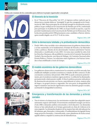 H istorial

Síntesis

Utiliza este resumen de los contenidos para elaborar tu propio organizador conceptual.

El itinerario de la transición
•	 En el “Discurso de Chacarillas” de 1977, el régimen militar explicitó que la
democracia a instalar debía ser “protegida”, lo que fue consagrado en la Constitución de 1980. Hacia principios de esa década resurgió la movilización social y
política, la que confluyó en la Concertación de Partidos por el No, conformada
para participar en el plebiscito de 1988, en el que triunfó su opción, y que les
permitió transformarse en la Concertación de Partidos por la Democracia. Para
la elección presidencial de 1990 presentaron como candidato a Patricio Aylwin,
quien resultó elegido con el 55,17 % de los votos.
Páginas 246 a 249

Entre la democracia tutelada y la profundización democrática
•	 Desde 1990 se han sucedido cinco administraciones de gobierno democrático
y se han mantenido, en lo fundamental, el Estado de Derecho y las libertades
civiles y políticas. Muchos de los denominados “enclaves autoritarios” fueron
eliminados o modificados el año 2005. Un tema muy sensible ha sido el de
los Derechos Humanos; ello posibilitó la creación de la Comisión Nacional de
Verdad y Reconciliación, una Mesa de Diálogo y la Comisión Nacional sobre
Prisión Política y Tortura. Las relaciones entre el gobierno y las Fuerzas Armadas se han estabilizado a través de tiempo.
Páginas 252 a 259

El modelo económico de los gobiernos democráticos
•	 Los gobiernos democráticos mantuvieron la economía social de mercado, han
establecido múltiples acuerdos económicos y tratados de libre comercio. El alto
crecimiento económico del período 1990-1998 no pudo sostenerse posteriormente, pero la tendencia mantiene signos positivos. La inflación ha disminuido,
permaneciendo relativamente estable. Si bien la pobreza presenta indicadores
de disminución aún persiste con fuerza, especialmente en niños, mujeres jefas
de hogar y en grupos étnicos y regionales. Por otra parte, la desigualdad del
ingreso mantiene una brecha significativa entre los distintos grupos sociales,
acentuando la desigualdad económica.
Páginas 262 a 267

Emergencia y transformación de las demandas y actores
sociales
•	 Tras el retorno a la democracia, los movimientos sociales han adquirido mayor
autonomía respecto del Estado. El movimiento estudiantil resurgió con fuerza
el año 2006 y demanda cambios estructurales a nivel educativo. Las demandas
étnicas se han radicalizado en el tiempo, generando un clima de violencia en la
zona mapuche. Las demandas de género de las mujeres han sido relevadas por las
de lesbianas, gais, bisexuales y transexuales. El ambientalismo ha logrado frenar
mega proyectos forestales, e intensificando, como plataforma de lucha actual,
aquella relativa a impedir la construcción de hidroeléctricas.
Páginas 270 a 275
276 Unidad 6 • Retorno a la democracia	

 