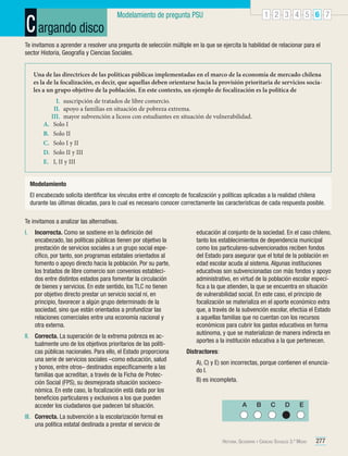 C argando disco

1 2 3 4 5 6 7

Modelamiento de pregunta PSU

Te invitamos a aprender a resolver una pregunta de selección múltiple en la que se ejercita la habilidad de relacionar para el
sector Historia, Geografía y Ciencias Sociales.
Una de las directrices de las políticas públicas implementadas en el marco de la economía de mercado chilena
es la de la focalización, es decir, que aquellas deben orientarse hacia la provisión prioritaria de servicios sociales a un grupo objetivo de la población. En este contexto, un ejemplo de focalización es la política de
I.	 suscripción de tratados de libre comercio.
II.	 apoyo a familias en situación de pobreza extrema.
III.	 mayor subvención a liceos con estudiantes en situación de vulnerabilidad.
A.	 Solo I
B.	 Solo II
C.	 Solo I y II
D.	 Solo II y III
E.	 I, II y III
Modelamiento
El encabezado solicita identificar los vínculos entre el concepto de focalización y políticas aplicadas a la realidad chilena
durante las últimas décadas, para lo cual es necesario conocer correctamente las características de cada respuesta posible.
Te invitamos a analizar las alternativas.
I.	 Incorrecta. Como se sostiene en la definición del
encabezado, las políticas públicas tienen por objetivo la
prestación de servicios sociales a un grupo social específico, por tanto, son programas estatales orientados al
fomento o apoyo directo hacia la población. Por su parte,
los tratados de libre comercio son convenios establecidos entre distintos estados para fomentar la circulación
de bienes y servicios. En este sentido, los TLC no tienen
por objetivo directo prestar un servicio social ni, en
principio, favorecer a algún grupo determinado de la
sociedad, sino que están orientados a profundizar las
relaciones comerciales entre una economía nacional y
otra externa.
II.	 Correcta. La superación de la extrema pobreza es actualmente uno de los objetivos prioritarios de las políticas públicas nacionales. Para ello, el Estado proporciona
una serie de servicios sociales –como educación, salud
y bonos, entre otros– destinados específicamente a las
familias que acreditan, a través de la Ficha de Protección Social (FPS), su desmejorada situación socioeconómica. En este caso, la focalización está dada por los
beneficios particulares y exclusivos a los que pueden
acceder los ciudadanos que padecen tal situación.

educación al conjunto de la sociedad. En el caso chileno,
tanto los establecimientos de dependencia municipal
como los particulares-subvencionados reciben fondos
del Estado para asegurar que el total de la población en
edad escolar acuda al sistema. Algunas instituciones
educativas son subvencionadas con más fondos y apoyo
administrativo, en virtud de la población escolar específica a la que atienden, la que se encuentra en situación
de vulnerabilidad social. En este caso, el principio de
focalización se materializa en el aporte económico extra
que, a través de la subvención escolar, efectúa el Estado
a aquellas familias que no cuentan con los recursos
económicos para cubrir los gastos educativos en forma
autónoma, y que se materializan de manera indirecta en
aportes a la institución educativa a la que pertenecen.
Distractores:
	
	

A), C) y E) son incorrectas, porque contienen el enunciado I.
B) es incompleta.

A

B

C

D

E

III.	 Correcta. La subvención a la escolarización formal es
una política estatal destinada a prestar el servicio de
Historia, Geografía y Ciencias Sociales 3.º Medio

277

 