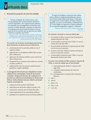 V erificando disco

Evaluación final

I.	 Responde las preguntas de selección múltiple.
1.	

“Si bien, la llegada de la democracia se había precipitado por acontecimientos donde los
sectores populares y las organizaciones políticas
de izquierda eran protagonistas, el itinerario del
proceso se había ajustado y pactado en relación a
la programación de la propia dictadura y las exigencias de los partidos que no querían una salida
violenta ni popular al periodo”.
Ivette Lozoya. (2012). “Chile: Violencia política y transición a la democracia.
El MAPU-Lautaro y la derrota de la vía revolucionaria en los ‘90”. En Pablo
Pozzi y Claudio Pérez (eds.). Historia oral e Historia política. Izquierda y lucha
armada en América Latina, 1960-1990. Santiago.

De acuerdo con la fuente, la principal característica
de la transición a la democracia en Chile fue la
A.	 confrontación de los partidos políticos con el
régimen militar.
B.	 negociación con el régimen militar bajo sus propias condiciones.
C.	 aplicación de reformas políticas para acortar los
plazos del proceso.
D.	 búsqueda de un consenso entre todos los sectores
sociales y políticos.
E.	 organización entre los sectores populares para
garantizar la gobernabilidad.
2.	 La derogación del artículo que estipulaba la inamovilidad de los comandantes en jefe de las Fuerzas
Armadas y del general director de Carabineros representó un esfuerzo por profundizar la democracia
chilena. Dicha reforma tenía por objetivo principal
respetar el principio de
A.	
B.	
C.	
D.	
E.	

separación de los poderes del Estado.
subordinación del poder militar al poder civil.
autonomía castrense ante el Poder Ejecutivo.
representatividad de las autoridades públicas.
probidad en la administración de bienes públicos.

278 Unidad 6 • Retorno a la democracia	

3.	

“El saldo de la balanza comercial entre ambos
países refleja la complementariedad que caracteriza el intercambio bilateral de bienes. Chile goza
de superávit en el intercambio de bienes mineros,
agrícolas, así como en silvicultura e industria forestal. Corea exhibe un superávit en bienes industriales, en especial maquinaria, equipos y vehículos”.
Gobierno de Chile. (Febrero de 2004). Tratado de Libre Comercio
Chile-Corea.

De acuerdo a la fuente es correcto inferir que
A.	 los tratados de libre comercio han fomentado la
industrialización de Chile.
B.	 el intercambio comercial entre Chile y Corea no
existía antes del año 2004.
C.	 los principales productos de exportación de Chile
son los recursos naturales.
D.	 la mayor inversión chilena en países extranjeros
está en el mercado coreano.
E.	 el intercambio comercial entre Chile y Corea ha
disminuido desde el año 2004.
4.	 En torno a los tratados de libre comercio vigentes de
Chile, es correcto señalar que se han firmado
I.	 mayoritariamente desde el comienzo del
siglo XXI.
II.	 con países representantes de todos los
continentes.
III.	 principalmente con países del continente
africano.
A.	 Solo I
B.	 Solo II
C.	 Solo I y II
D.	 Solo I y III
E.	 I, II y III

 