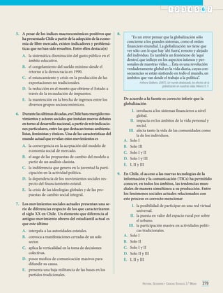 1 2 3 4 5 6 7

5.	 A pesar de los índices macroeconómicos positivos que
ha presentado Chile a partir de la adopción de la economía de libre mercado, existen indicadores y problemáticas que no han sido resueltos. Entre ellos destaca(n)
A.	 la sistemática disminución del gasto público en el
ámbito educativo.
B.	 el congelamiento del sueldo mínimo desde el
retorno a la democracia en 1990.
C.	 el estancamiento y crisis en la producción de las
exportaciones no tradicionales.
D.	 la reducción en el monto que obtiene el Estado a
través de la recaudación de impuestos.
E.	 la mantención en la brecha de ingresos entre los
diversos grupos socioeconómicos.
6.	 Durante las últimas décadas, en Chile han emergido movimientos y actores sociales que instalan nuevos debates
en torno al desarrollo nacional, a partir de reivindicaciones particulares, entre las que destacan temas ambientalistas, feministas y étnicos. Una de las características del
mundo actual que revelan estos movimientos es
A.	 la convergencia en la aceptación del modelo de
economía social de mercado.
B.	 el auge de las propuestas de cambio del modelo a
partir de un análisis clasista.
C.	 la indiferencia que genera en la juventud la participación en la actividad política.
D.	 la dependencia de los movimientos sociales respecto del financiamiento estatal.
E.	 la crisis de las ideologías globales y de las propuestas de cambio social integral.
7.	 Los movimientos sociales actuales presentan una serie de diferencias respecto de los que caracterizaron
el siglo XX en Chile. Un elemento que diferencia al
antiguo movimiento obrero del estudiantil actual es
que este último
A.	 interpela a las autoridades estatales.
B.	 convoca a manifestaciones cerradas de un solo
sector.
C.	 aplica la verticalidad en la toma de decisiones
colectivas.
D.	 posee medios de comunicación masivos para
difundir su causa.
E.	 presenta una baja militancia de las bases en los
partidos tradicionales.

8.	

“Es un error pensar que la globalización sólo
concierne a los grandes sistemas, como el orden
financiero mundial. La globalización no tiene que
ver sólo con lo que hay ‘ahí fuera’, remoto y alejado
del individuo. Es también un fenómeno de ‘aquí
dentro’, que influye en los aspectos íntimos y personales de nuestras vidas… Ésta es una revolución
verdaderamente global en la vida diaria, cuyas consecuencias se están sintiendo en todo el mundo, en
ámbitos que van desde el trabajo a la política”.
Anthony Giddens. (2007). Un mundo desbocado, los efectos de la
globalización en nuestras vidas. México D. F.

De acuerdo a la fuente es correcto inferir que la
globalización
I.	 involucra a los sistemas financieros a nivel
global.
II.	 impacta en los ámbitos de la vida personal y
social.
III.	 afecta tanto la vida de las comunidades como
la de los individuos.
A.	 Solo I
B.	 Solo III
C.	 Solo I y II
D.	 Solo I y III
E.	 I, II y III
9.	 En Chile, el acceso a las nuevas tecnologías de la
información y la comunicación (TICs) ha permitido
conocer, en todos los ámbitos, las tendencias mundiales de manera simultánea a su producción. Entre
los fenómenos sociales actuales relacionados con
este proceso es correcto mencionar
I.	 la posibilidad de participar en una red virtual
universal.
II.	 la puesta en valor del espacio rural por sobre
el urbano.
III.	 la participación masiva en actividades políticas tradicionales.
A.	 Solo I
B.	 Solo II
C.	 Solo I y II
D.	 Solo II y III
E.	 I, II y III

Historia, Geografía y Ciencias Sociales 3.º Medio

279

 
