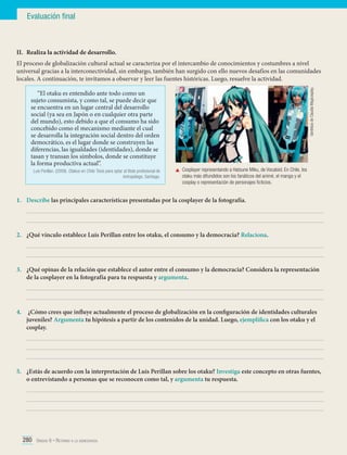 Evaluación final

II.	 Realiza la actividad de desarrollo.

“El otaku es entendido ante todo como un
sujeto consumista, y como tal, se puede decir que
se encuentra en un lugar central del desarrollo
social (ya sea en Japón o en cualquier otra parte
del mundo), esto debido a que el consumo ha sido
concebido como el mecanismo mediante el cual
se desarrolla la integración social dentro del orden
democrático, es el lugar donde se construyen las
diferencias, las igualdades (identidades), donde se
tasan y transan los símbolos, donde se constituye
la forma productiva actual”.
Luis Perillan. (2009). Otakus en Chile. Tesis para optar al título profesional de
Antropólogo. Santiago.

Gentileza de Claudia Magicosplay.

El proceso de globalización cultural actual se caracteriza por el intercambio de conocimientos y costumbres a nivel
universal gracias a la interconectividad, sin embargo, también han surgido con ello nuevos desafíos en las comunidades
locales. A continuación, te invitamos a observar y leer las fuentes históricas. Luego, resuelve la actividad.

	 Cosplayer representando a Hatsune Miku, de Vocaloid. En Chile, los
otaku más difundidos son los fanáticos del animé, el manga y el
cosplay o representación de personajes ficticios.

1.	 Describe las principales características presentadas por la cosplayer de la fotografía.
	
	
2.	 ¿Qué vínculo establece Luis Perillan entre los otaku, el consumo y la democracia? Relaciona.	
	
	
3.	 ¿Qué opinas de la relación que establece el autor entre el consumo y la democracia? Considera la representación
de la cosplayer en la fotografía para tu respuesta y argumenta.
	
	
4.	 ¿Cómo crees que influye actualmente el proceso de globalización en la configuración de identidades culturales
juveniles? Argumenta tu hipótesis a partir de los contenidos de la unidad. Luego, ejemplifica con los otaku y el
cosplay.
	
	
	
5.	 ¿Estás de acuerdo con la interpretación de Luis Perillan sobre los otaku? Investiga este concepto en otras fuentes,
o entrevistando a personas que se reconocen como tal, y argumenta tu respuesta.
	
	
	

280 Unidad 6 • Retorno a la democracia	

 