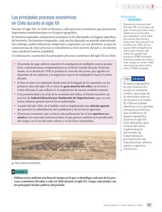 1 2 3 4 5 6 7

Los principales procesos económicos
en Chile durante el siglo XX

Ampliando
MEMORIA

Durante el siglo XX, en Chile se llevaron a cabo procesos económicos que provocaron
importantes transformaciones en el espacio geográfico.
En términos espaciales, cada proceso económico se ha relacionado con lugares específicos
del territorio. En términos temporales, cada uno ha abarcado un período determinado.
Sin embargo, ambas referencias, temporales y espaciales, no son absolutas, ya que las
consecuencias de estos procesos se extendieron a otros sectores del país y, en muchos
casos, perduran hasta la actualidad.
A continuación, se presentan los principales procesos económicos del siglo XX en Chile.

•	 El período de auge salitrero incentivó la instalación de múltiples centros produc-

•	
•	
•	
•	

tivos e infraestructura complementaria en el Norte Grande del país. Posteriormente, en la década de 1930 se produjo la crisis de este sector, que significó el
abandono de las salitreras y la migración masiva de trabajadores hacia el centro
del país.
Si bien el cobre era explotado desde antes de la llegada de los españoles, en los
primeros años del siglo XX se inició la gran minería del cobre, en el norte y
centro del país, lo que influyó en el surgimiento de nuevas ciudades mineras.
Con posterioridad a la crisis de la economía del salitre, el Estado incentivó un
proceso de Industrialización por Sustitución de Importaciones, que, en contextos urbanos, generó nuevos focos industriales.
A partir del año 1962, en el ámbito rural se implementó una reforma agraria
que provocó la redistribución de la población y de las tierras agrícolas.
El proceso económico que se inició más tardíamente fue el una apertura económica a los mercados internacionales, lo que generó cambios en la producción
del campo, en el uso del suelo urbano y en los focos industriales.

Durante la primera mitad
del siglo XX, el concepto de
gran minería del cobre hacía
referencia a la actividad
que realizaban, entre otras,
las mineras Kennecott y
Anaconda. Esta situación se
modificó en 1955, año en
que se definió legalmente
que la gran minería del
cobre era aquella que
producía 25 000 toneladas
métricas anuales de cobre o
más. Luego, en el año 1966,
una nueva ley elevó dicha
cifra a 75 000 toneladas.

Para GRABAR
El espacio geográfico
es una construcción
social, en constante
cambio, que surge de
la interacción entre el
ser humano y el medio.
En Chile se pueden
identificar cinco grandes
procesos económicos
que modificaron el
espacio geográfico
durante el siglo XX:
Ciclo del salitre; gran
minería del cobre;
implementación
del modelo de
Industrialización
por Sustitución de
Importaciones; reforma
agraria, y apertura
económica.

	 Oficina salitrera Humberstone.

A ctividad 2
Elabora en tu cuaderno una línea de tiempo en la que se identifique cada uno de los procesos económicos llevados a cabo en Chile durante el siglo XX. Luego, relaciónalos con
los principales hechos políticos del período.

Historia, Geografía y Ciencias Sociales 3.º Medio

287

 