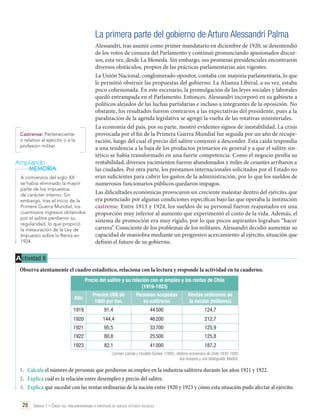 La primera parte del gobierno de Arturo Alessandri Palma

Castrense: Perteneciente
o relativo al ejército o a la
profesión militar.

Ampliando
MEMORIA
A comienzos del siglo XX
se había eliminado la mayor
parte de los impuestos
de carácter interno. Sin
embargo, tras el inicio de la
Primera Guerra Mundial, los
cuantiosos ingresos obtenidos
por el salitre perdieron su
regularidad, lo que propició
la instauración de la Ley de
Impuesto sobre la Renta en
1924.

Alessandri, tras asumir como primer mandatario en diciembre de 1920, se desentendió
de los votos de censura del Parlamento y continuó pronunciando apasionados discursos, esta vez, desde La Moneda. Sin embargo, sus promesas presidenciales encontraron
diversos obstáculos, propios de las prácticas parlamentarias aún vigentes.
La Unión Nacional, conglomerado opositor, contaba con mayoría parlamentaria, lo que
le permitió obstruir las propuestas del gobierno. La Alianza Liberal, a su vez, estaba
poco cohesionada. En este escenario, la promulgación de las leyes sociales y laborales
quedó entrampada en el Parlamento. Entonces, Alessandri incorporó en su gabinete a
políticos alejados de las luchas partidarias e incluso a integrantes de la oposición. No
obstante, los resultados fueron contrarios a las expectativas del presidente, pues a la
paralización de la agenda legislativa se agregó la vuelta de las rotativas ministeriales.
La economía del país, por su parte, mostró evidentes signos de inestabilidad. La crisis
provocada por el fin de la Primera Guerra Mundial fue seguida por un año de recuperación, luego del cual el precio del salitre comenzó a descender. Esta caída respondía
a una tendencia a la baja de los productos primarios en general y a que el salitre sintético se había transformado en una fuerte competencia. Como el negocio perdía su
rentabilidad, diversos yacimientos fueron abandonados y miles de cesantes arribaron a
las ciudades. Por otra parte, los préstamos internacionales solicitados por el Estado no
eran suficientes para cubrir los gastos de la administración, por lo que los sueldos de
numerosos funcionarios públicos quedaron impagos.
Las dificultades económicas provocaron un creciente malestar dentro del ejército, que
era potenciado por algunas condiciones específicas bajo las que operaba la institución
castrense. Entre 1913 y 1924, los sueldos de su personal fueron reajustados en una
proporción muy inferior al aumento que experimentó el costo de la vida. Además, el
sistema de promoción era muy rígido, por lo que pocos aspirantes lograban “hacer
carrera”. Consciente de los problemas de los militares, Alessandri decidió aumentar su
capacidad de maniobra mediante un progresivo acercamiento al ejército, situación que
definió el futuro de su gobierno.

A ctividad 8
Observa atentamente el cuadro estadístico, relaciona con la lectura y responde la actividad en tu cuaderno.
Precio del salitre y su relación con el empleo y las rentas de Chile
(1919-1923)
Año

Precios US$ de
1960 por ton.

Personas ocupadas
en salitreras

Rentas ordinarias de
la nación (millones)

1919

91,4

44 500

124,7

1920

144,4

46 200

212,7

1921

95,5

33 700

125,9

1922

80,8

25 500

125,8

1923

82,1

41 000

187,2

Carmen Cariola y Osvaldo Sunkel. (1992). Historia económica de Chile 1830-1930:
dos ensayos y una bibliografía. Madrid.

1.	 Calcula el número de personas que perdieron su empleo en la industria salitrera durante los años 1921 y 1922.
2.	 Explica cuál es la relación entre desempleo y precio del salitre.
3.	 Explica qué sucedió con las rentas ordinarias de la nación entre 1920 y 1923 y cómo esta situación pudo afectar al ejército.
28 Unidad 1 • Crisis del parlamentarismo e irrupción de nuevos actores sociales	

 