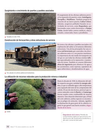 Surgimiento o crecimiento de puertos y pueblos asociados
El surgimiento de las oficinas salitreras provocó la expansión de puertos como Antofagasta,
Tocopilla y Mejillones. También propició la
creación de un nuevo puerto, Caleta Coloso.
Además, surgieron poblados basados en actividades de servicio, como Baquedano, que
funcionaba como centro ferroviario, o Pampa
Unión, donde había centros médicos, educacionales, comerciales, bares y prostíbulos.
	 Tocopilla en el año 1918.

Construcción de ferrocarriles y otras estructuras de servicio
En torno a las oficinas y pueblos asociados a la
explotación del salitre se levantaron diferentes
estructuras. Una de las principales fue una extensa red ferroviaria que conectaba a las diversas salitreras entre sí y con puertos marítimos.
La importancia de este medio de transporte era
tal que en casi todas las oficinas existían talleres especializados en la reparación y mantención de trenes. También se crearon diferentes
obras de ingeniería para abastecer de agua a
los yacimientos, como represas, captadores de
agua subterránea y desalinizadoras de agua.
	 Tren ubicado en la oficina salitrera de Humberstone.

La utilización de recursos naturales para la producción minera e industrial
Hasta la década de 1920, la obtención del salitre requería una gran cantidad de energía calórica, ya que se utilizaba agua a alta temperatura
para separarlo del resto de los componentes del
caliche. El uso de esta técnica, provocó que recursos naturales como la llareta y el tamarugo
fueran usados como combustible de manera
intensiva. Esta situación determinó que, al final
del ciclo salitrero, ambas especies se encontraran en peligro de extinción. Además, significó
la eliminación de gran parte de la cubierta vegetal, lo que generó una fuerte erosión y degradación de la tierra.
	Llareta.
Degradación de la tierra: Pérdida de
componentes orgánicos que provoca una
disminución del rendimiento productivo y
del valor comercial del suelo.

292 Unidad 7 • El espacio geográfico en el siglo XX	

 
