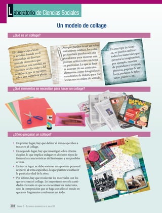 L aboratorio de Ciencias Sociales
Un modelo de collage
¿Qué es un collage?

nies una téc
El collage
en el
a basada
ca artístic
s
de diverso
ensamblaje entos que
m
tipos de ele a unidad, en
n un
el
conforma
rmato y d
inos del fo
térm
upan,
que se agr
sentido en
lana.
uperficie p
obre una s
s

ner un valor
Aunque pueden te
o, los collameramente estétic
ser una
ges también pueden
ostrar una
plataforma para m
e un tema
postura crítica sobr
e se hace
en particular. Lo qu
ntextos
es sustraer de sus co
tografías y
elementos, como fo
es, para darenvoltorios de dulc
de sentido.
les un nuevo orden

¿Qué elementos se necesitan para hacer un collage?

¿Cómo preparar un collage?
•	 En primer lugar, hay que definir el tema específico a
tratar en el collage.

•	 En segundo lugar, hay que investigar sobre el tema

elegido, lo que implica indagar en distintos tipos de
fuentes las características del fenómeno y sus posibles
aristas.
•	 En tercer lugar, se debe sostener una postura personal
respecto al tema específico, lo que permite establecer
la particularidad de la obra.
•	 Por último, hay que recolectar los materiales con los
que se creará el collage. Lo importante no es la cantidad o el estado en que se encuentren los materiales,
sino la composición que se haga con ellos el modo en
que esos fragmentos conforman un todo.

294 Unidad 7 • El espacio geográfico en el siglo XX	

o de técniEn este tip
en utilizar
ca, se pued
e
ateriales qu
todos los m ginación;
ima
permita la
s
plo, recorte
por ejem
istas,
os y rev
de periódic
oapeles de c
pinturas, p
s,
zos de tela
lores, peda
.
ico, etc
lanas, plást

 
