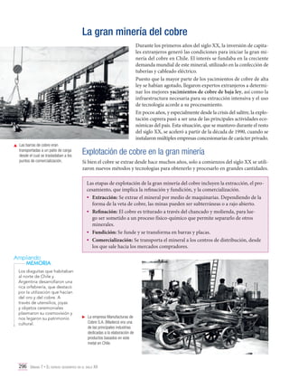 La gran minería del cobre
Durante los primeros años del siglo XX, la inversión de capitales extranjeros generó las condiciones para iniciar la gran minería del cobre en Chile. El interés se fundaba en la creciente
demanda mundial de este mineral, utilizado en la confección de
tuberías y cableado eléctrico.
Puesto que la mayor parte de los yacimientos de cobre de alta
ley se habían agotado, llegaron expertos extranjeros a determinar los mejores yacimientos de cobre de baja ley, así como la
infraestructura necesaria para su extracción intensiva y el uso
de tecnología acorde a su procesamiento.
En pocos años, y especialmente desde la crisis del salitre, la explotación cuprera pasó a ser una de las principales actividades económicas del país. Esta situación, que se mantuvo durante el resto
del siglo XX, se aceleró a partir de la década de 1990, cuando se
instalaron múltiples empresas concesionarias de carácter privado.
	 Las barras de cobre eran
transportadas a un patio de carga
desde el cual se trasladaban a los
puntos de comercialización.

Explotación de cobre en la gran minería
Si bien el cobre se extrae desde hace muchos años, solo a comienzos del siglo XX se utilizaron nuevos métodos y tecnologías para obtenerlo y procesarlo en grandes cantidades.
Las etapas de explotación de la gran minería del cobre incluyen la extracción, el procesamiento, que implica la refinación y fundición, y la comercialización.
•	 Extracción: Se extrae el mineral por medio de maquinarias. Dependiendo de la
forma de la veta de cobre, las minas pueden ser subterráneas o a rajo abierto.
•	 Refinación: El cobre es triturado a través del chancado y molienda, para luego ser sometido a un proceso físico-químico que permite separarlo de otros
minerales.
•	 Fundición: Se funde y se transforma en barras y placas.
•	 Comercialización: Se transporta el mineral a los centros de distribución, desde
