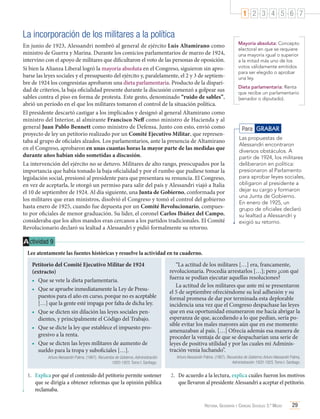 1 2 3 4 5 6 7

La incorporación de los militares a la política
En junio de 1923, Alessandri nombró al general de ejército Luis Altamirano como
ministro de Guerra y Marina. Durante los comicios parlamentarios de marzo de 1924,
intervino con el apoyo de militares que dificultaron el voto de las personas de oposición.
Si bien la Alianza Liberal logró la mayoría absoluta en el Congreso, siguieron sin aprobarse las leyes sociales y el presupuesto del ejército y, paralelamente, el 2 y 3 de septiembre de 1924 los congresistas aprobaron una dieta parlamentaria. Producto de la disparidad de criterios, la baja oficialidad presente durante la discusión comenzó a golpear sus
sables contra el piso en forma de protesta. Este gesto, denominado “ruido de sables”,
abrió un período en el que los militares tomaron el control de la situación política.
El presidente descartó castigar a los implicados y designó al general Altamirano como
ministro del Interior, al almirante Francisco Neff como ministro de Hacienda y al
general Juan Pablo Bennett como ministro de Defensa. Junto con esto, envió como
proyecto de ley un petitorio realizado por un Comité Ejecutivo Militar, que representaba al grupo de oficiales alzados. Los parlamentarios, ante la presencia de Altamirano
en el Congreso, aprobaron en unas cuantas horas la mayor parte de las medidas que
durante años habían sido sometidas a discusión.
La intervención del ejército no se detuvo. Militares de alto rango, preocupados por la
importancia que había tomado la baja oficialidad y por el rumbo que pudiese tomar la
legislación social, presionó al presidente para que presentara su renuncia. El Congreso,
en vez de aceptarla, le otorgó un permiso para salir del país y Alessandri viajó a Italia
el 10 de septiembre de 1924. Al día siguiente, una Junta de Gobierno, conformada por
los militares que eran ministros, disolvió el Congreso y tomó el control del gobierno
hasta enero de 1925, cuando fue depuesta por un Comité Revolucionario, compuesto por oficiales de menor graduación. Su líder, el coronel Carlos Ibáñez del Campo,
consideraba que los altos mandos eran cercanos a los partidos tradicionales. El Comité
Revolucionario declaró su lealtad a Alessandri y pidió formalmente su retorno.

Mayoría absoluta: Concepto
electoral en que se requiere
una mayoría igual o superior
a la mitad más uno de los
votos válidamente emitidos
para ser elegido o aprobar
una ley.
Dieta parlamentaria: Renta
que recibe un parlamentario
(senador o diputado).

Para GRABAR
Las propuestas de
Alessandri encontraron
diversos obstáculos. A
partir de 1924, los militares
deliberaron en política:
presionaron al Parlamento
para aprobar leyes sociales,
obligaron al presidente a
dejar su cargo y formaron
una Junta de Gobierno.
En enero de 1925, un
grupo de oficiales declaró
su lealtad a Alessandri y
exigió su retorno.

A ctividad 9
Lee atentamente las fuentes históricas y resuelve la actividad en tu cuaderno.
Petitorio del Comité Ejecutivo Militar de 1924
(extracto)
•	 Que se vete la dieta parlamentaria.
•	 Que se apruebe inmediatamente la Ley de Presupuestos para el año en curso, porque no es aceptable
[…] que la gente esté impaga por falta de dicha ley.
•	 Que se dicten sin dilación las leyes sociales pendientes, y principalmente el Código del Trabajo.
•	 Que se dicte la ley que establece el impuesto progresivo a la renta.
•	 Que se dicten las leyes militares de aumento de
sueldo para la tropa y suboficiales […].

“La actitud de los militares […] era, francamente,
revolucionaria. Procedía arrestarlos […]; pero ¿con qué
fuerza se podían ejecutar aquellas resoluciones?
La actitud de los militares que ante mí se presentaron
el 5 de septiembre ofreciéndome su leal adhesión y su
formal promesa de dar por terminada esta deplorable
incidencia una vez que el Congreso despachase las leyes
que en esa oportunidad enumeraron me hacía abrigar la
esperanza de que, accediendo a lo que pedían, sería posible evitar los males mayores aún que en ese momento
amenazaban al país. […] Ofrecía además esa manera de
proceder la ventaja de que se despacharían una serie de
leyes de positiva utilidad y por las cuales mi Administración venía luchando”.

Arturo Alessandri Palma. (1967). Recuerdos de Gobierno, Administración
1920-1925. Tomo I. Santiago.

Arturo Alessandri Palma. (1967). Recuerdos de Gobierno, Arturo Alessandri Palma,
Administración 1920-1925, Tomo I. Santiago.

1.	 Explica por qué el contenido del petitorio permite sostener
que se dirigía a obtener reformas que la opinión pública
reclamaba.

2.	 De acuerdo a la lectura, explica cuáles fueron los motivos
que llevaron al presidente Alessandri a aceptar el petitorio.

Historia, Geografía y Ciencias Sociales 3.º Medio

29

 