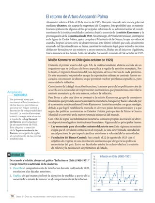El retorno de Arturo Alessandri Palma
Alessandri volvió a Chile el 20 de marzo de 1925. Durante cerca de siete meses gobernó
mediante decretos, sin aceptar la reapertura del Congreso. Esto posibilitó que se materializaran rápidamente algunas de las principales reformas de su administración: el reordenamiento de la institucionalidad económica bajo la asesoría de la misión Kemmerer y la
promulgación de la Constitución de 1925. Sin embargo, el Presidente tenía un contrapeso
en la figura de Carlos Ibáñez, quien ocupaba el Ministerio de la Guerra, lo que se evidenció
cuando, después de una serie de desavenencias, este último solicitó que cada documento
emanado del Ejecutivo llevara su firma, cuestión formalmente legal, pues todos los decretos
debían ser firmados por un ministro y, en ese entonces, Ibáñez era el único en el gabinete,
tras la renuncia de los demás. Ante este desafío, Alessandri renunció el 2 de octubre de 1925.

Misión Kemmerer en Chile (julio-octubre de 1925)

Ampliando
MEMORIA
Las primeras leyes que
normaron el funcionamiento
de los bancos permitían su
accionar sin mayor control y
favorecían la irresponsabilidad
bursátil. La misión Kemmerer
intentó corregir esta situación
a través de la Ley General
de Bancos, promulgada el
26 de septiembre de 1925.
Esta dispuso la creación
de la Superintendencia de
Bancos, encargada de vigilar
el cumplimento de las normas
establecidas.

Durante el primer cuarto del siglo XX, la institucionalidad chilena carecía de un
organismo que se dedicara de forma específica a regular la emisión monetaria. Por
lo tanto, el régimen financiero del país dependía de los criterios de cada gobierno.
En este escenario, los períodos en que la exportación salitrera se contrajo fueron encarados con emisión de dinero, lo que permitió resolver problemas específicos, pero
aumentaba la inflación.
Conscientes de la frágil situación financiera, la mayor parte de los políticos estaba de
acuerdo en la necesidad de implementar instituciones que permitieran controlar la
emisión monetaria y, de esta manera, reducir la inflación.
Para llevar a cabo esta labor se contrató a la misión Kemmerer, grupo de consejeros
financieros que prestaba asesoría en materia monetaria, banquera y fiscal. Liderada por
el economista estadounidense Edwin Kemmerer, la misión contaba con gran prestigio,
debido a que logró estabilizar la moneda en diversos países latinoamericanos y a que
seguía las políticas económicas de Estados Unidos, país que tras la Primera Guerra
Mundial se convirtió en la mayor potencia industrial del mundo.
Con el fin de lograr la estabilización monetaria, la misión propuso la creación de diversas disposiciones legales e instituciones financieras. Algunas de las principales fueron:
•	 Ley monetaria para el establecimiento del patrón oro: Este régimen monetario
exigía que el circulante contara con el respaldo de una determinada cantidad de
metal precioso, lo que impedía realizar emisiones a voluntad de las autoridades.
•	 Fundación del Banco Central: Fue creado el 22 de agosto de 1925 con el
objetivo de erigirse en una institución autónoma que dirigiera las políticas
monetarias del país. Entre sus facultades estaba la exclusividad en la emisión
de billetes y la realización de préstamos al Estado.

A ctividad 10
De acuerdo a lo leído, observa el gráfico "Inflación en Chile (1900-1931)"
y luego resuelve la actividad en tu cuaderno.
1.	 Describe el comportamiento de la inflación durante la década de 1920,
en relación a las décadas anteriores.
2.	 Explica de qué manera influyó la adopción de medidas a partir de la
asesoría de la misión Kemmerer en el comportamiento de la inflación.

%
35
30
25
20
15
10
5
0
-5
-10

Inflación en Chile (1900-1931)

	
1900	1910	 1920	1930 Años

30 Unidad 1 • Crisis del parlamentarismo e irrupción de nuevos actores sociales	

 