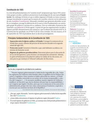 1 2 3 4 5 6 7
Constitución de 1925
La crisis del parlamentarismo y la “cuestión social” propiciaron que, hacia 1925, numerosos grupos sociales y políticos promoviesen la promulgación de una nueva Constitución. Sin embargo, la forma en que se debía organizar el Estado no tenía consenso.
Aunque inicialmente se pensó que la manera de conciliar criterios era la realización
de una Asamblea Constituyente, Alessandri consideró que generaría desorden social.
En su reemplazo, encargó la elaboración de la nueva Carta Fundamental a un restringido grupo de políticos y juristas de su confianza. Una vez redactado, el proyecto fue
sometido a un plebiscito el 30 de agosto. A pesar de que las organizaciones sociales y
algunos partidos desautorizaron esta instancia y que la abstención alcanzó el 62 %, la
Constitución fue aprobada con el 94,8 % de los votos emitidos. De esta manera, el 18
de septiembre de 1925 el presidente dictó su decreto promulgatorio.

Principios fundamentales de la Constitución de 1925
•	 Separación entre la Iglesia católica y el Estado: Consagró la existencia de un

Estado laico, punto cúlmine del proceso de laicización iniciado en la segunda
mitad del siglo XIX.
•	 Protección social: Garantizó el derecho a que cada habitante accediera a un
mínimo de bienestar social.
•	 Régimen de gobierno presidencialista: Determinó plazos para la discusión de
la Ley de Presupuestos y puso término a la interpelación ministerial. Además,
le quitó al Parlamento la facultad de ratificar la validez de las elecciones, misión para la que instituyó el Tribunal Calificador de Elecciones.

Asamblea Constituyente:
Institución temporal
compuesta por miembros
elegidos por la ciudadanía
cuyo fin es redactar
un documento legal
que establezca las
normas políticas básicas
(Constitución) de un Estado
nacional.
Plebiscito: Consulta en
la que se somete una
propuesta a votación para
que los ciudadanos se
manifiesten a favor o en
contra.

Ampliando
MEMORIA
La elección del presidente, de
acuerdo a la Constitución de
1833, era indirecta; es decir,
cada ciudadano votaba por
un elector el que, a su vez,
sufragaba por un candidato
presidencial. La Constitución
de 1925 instauró la votación
directa, en que cada voto es
traspasado inmediatamente
hacia un candidato.

A ctividad 11
Lee la cita y responde la actividad en tu cuaderno.
“Nuestro régimen gubernamental se había hecho imposible día a día. Todos
los regímenes de Gobierno están basados sobre el equilibrio de los Poderes Ejecutivo y Legislativo. Entre nosotros se había subvertido los valores, y el Poder
Ejecutivo se había convertido en un esclavo de la tiranía irresponsable y colectiva del Congreso […]. Es necesario modificar nuestro régimen de Gobierno;
establecer un Ejecutivo que rija los destinos del país bajo su responsabilidad, y
un Congreso que legisle y fiscalice, pero que no se inmiscuya en los actos de la
administración, porque esto trae como consecuencia el trastorno y equivale a
socavar por sus cimientos las bases de la República”.
Arturo Alessandri Palma, desde los balcones de La Moneda. (20 de marzo de 1925). Santiago.

1.	 ¿Por qué, según Alessandri, “nuestro régimen gubernamental se había hecho imposible
día a día”? Fundamenta.
2.	 ¿Cómo debía estructurarse el régimen de gobierno según Alessandri? Explica.
3.	 El actual régimen de gobierno en Chile, ¿se asemeja más al del período parlamentario o
al que expuso Alessandri? Fundamenta.

Para GRABAR
Tras retornar a la
presidencia, Alessandri
creó el Banco Central,
estableció el patrón
oro, gracias a la misión
Kemmerer, y promulgó la
Constitución de 1925, que
estipuló un régimen de
gobierno presidencialista.

Historia, Geografía y Ciencias Sociales 3.º Medio

31

 