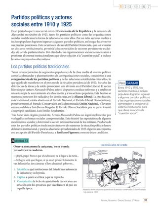 1 2 3 4 5 6 7

Partidos políticos y actores
sociales entre 1910 y 1925
En el período que transcurrió entre el Centenario de la República y la renuncia de
Alessandri en octubre de 1925, tanto los partidos políticos como las organizaciones
sociales modificaron la forma de relacionarse entre ellos. Por un lado, sectores medios e
incluso populares lograron ingresar a algunos partidos políticos, en los que hicieron ver
sus propias posiciones. Esto ocurrió en el caso del Partido Demócrata, que sin levantar
un discurso revolucionario, permitía la incorporación de sectores previamente excluidos de la vida parlamentaria. Por otro lado, las organizaciones sociales comenzaron a
presionar al sistema institucional para que diese solución a la “cuestión social”, e incluso
levantaron proyectos alternativos.

Los partidos políticos tradicionales
Tanto la incorporación de segmentos populares y de la clase media al sistema político
como las demandas y planteamientos de las organizaciones sociales, condujeron a una
reorganización de los partidos políticos y de las relaciones establecidas entre ellos, lo
que quedó de manifiesto en el proceso de la elección presidencial de 1920. Ese año, las
diferencias de ideas y de estilo provocaron una división en el Partido Liberal. El sector
liderado por Arturo Alessandri Palma estuvo dispuesto a realizar reformas y a establecer
una estrategia de acercamiento a la clase media y a los sectores populares. Esta facción se
mantuvo, junto con los radicales y los demócratas, en la Alianza Liberal. La otra facción,
más tradicional, estaba aliada con el Partido Nacional, el Partido Liberal Democrático y,
posteriormente, el Partido Conservador, en la denominada Unión Nacional, y llevaron
como candidato a Luis Barros Borgoño. El Partido Obrero Socialista, por su parte, levantó
a su propio candidato, Luis Emilio Recabarren.
Tras haber sido elegido presidente, Arturo Alessandri Palma no logró implementar por
vía legal las reformas sociales comprometidas. Esto frustró las expectativas de algunos
movimientos sociales y determinó la acción extrainstitucional de los militares. Producto de
esto, los partidos políticos tradicionales trataron de mantener la situación política dentro
del marco institucional, y para las elecciones presidenciales de 1925 eligieron en conjunto,
con excepción del Partido Demócrata, a Emiliano Figueroa como su único candidato.

Para GRABAR
Entre 1910 y 1925, los
sectores medios e incluso
populares lograron ingresar
a algunos partidos políticos
y las organizaciones sociales
comenzaron a presionar al
sistema institucional para
que diese solución a la
“cuestión social”.

A ctividad 13
Observa atentamente la caricatura, lee su leyenda	
y resuelve en tu cuaderno.

Los cinco años de ciclista

—¡Papá, papá! Parece que el ciclista no va a llegar a la meta...
—Milagro será que llegue, si ya en el primer kilómetro le
van fallando las dos cámaras y lleva chueco el gobierno...
1.	 Identifica a qué instituciones del Estado hace referencia
la caricatura y su leyenda.
2.	 Explica a quién se critica y qué se reprocha.
3.	 Contextualiza la fecha de aparición de la caricatura en
relación con los procesos que sucedían en el país en
aquella época.

Adaptada desde caricatura aparecida en el periódico conservador El Diario Ilustrado,
1 de enero de 1922.

Historia, Geografía y Ciencias Sociales 3.º Medio

33

 