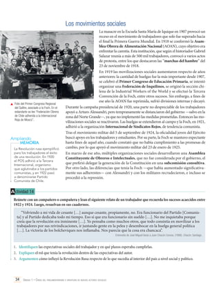 Los movimientos sociales

	 Foto del Primer Congreso Regional
del Salitre, asociado a la Foch. En el
estandarte se lee “Federación Obrera
de Chile adherida a la Internacional
Roja de Moscú”.

Ampliando
MEMORIA
La Revolución rusa ejemplificó
para los trabajadores el éxito
de una revolución. En 1920
el POS adhirió a la Tercera
Internacional, organismo
que aglutinaba a los partidos
comunistas, y en 1922 pasó
a denominarse Partido
Comunista de Chile.

La masacre en la Escuela Santa María de Iquique en 1907 provocó un
receso en el movimiento de trabajadores que solo fue superado hacia
el final la Primera Guerra Mundial. En 1918 se conformó la Asamblea Obrera de Alimentación Nacional (AOAN), cuyo objetivo era
enfrentar la carestía. Esta institución, que según el historiador Gabriel
Salazar reunía a más de 500 mil trabajadores, convocó a varios actos
de protesta, entre los que destacaron las “marchas del hambre” del
23 de noviembre de 1918.
En 1919 las movilizaciones sociales aumentaron respecto de años
anteriores: la cantidad de huelgas fue la más importante desde 1907,
se celebró el Primer Congreso de Educación Primaria, se intentó
organizar una Federación de Inquilinos, se originó la sección chilena de la Industrial Workers of the World y se efectuó la Tercera
Convención de la Foch, entre otros sucesos. Sin embargo, a fines de
ese año la AOAN fue reprimida, sufrió divisiones internas y decayó.
Durante la campaña presidencial de 1920, una parte no despreciable de los trabajadores
apoyó a Arturo Alessandri, pero tempranamente se distanciaron del gobierno —salvo en la
zona del Norte Grande—, ya que no implementó las medidas prometidas. Entonces las movilizaciones sociales se reactivaron. Las huelgas se extendieron al campo y la Foch, en 1921,
adhirió a la organización Internacional de Sindicatos Rojos, de tendencia comunista.
Tras el movimiento militar del 5 de septiembre de 1924, la oficialidad joven del Ejército
buscó apoyo en los trabajadores y estudiantes. Por su parte, la Foch se mantuvo expectante
hasta fines de aquel año, cuando constató que no había cumplimiento a las promesas de
cambio, por lo que apoyó el movimiento militar del 23 de enero de 1925.
En marzo de ese año, múltiples organizaciones sociales desarrollaron una Asamblea
Constituyente de Obreros e Intelectuales, que no fue considerada por el gobierno, el
que prefirió delegar la generación de la Constitución en una subcomisión consultiva.
Por otro lado, las diferencias que tenía la Foch —que había aumentado significativamente sus adherentes— con Alessandri y con los militares recrudecieron, e incluso se
procedió a la represión.

A ctividad 14
Reúnete con un compañero o compañera y lean el siguiente relato de un trabajador que recuerda los sucesos acaecidos entre
1922 y 1924. Luego, resuelvan en sus cuadernos.
“Volviendo a mi vida de cesante […] aunque cesante, propiamente, no. Era funcionario del Partido [Comunista] y al Partido dedicaba todo mi tiempo. Eso sí que era funcionario sin sueldo […]. No me inquietaba porque
creía que la revolución era inminente […]. Yo pensaba como muchos otros, que todo consistía en movilizar a los
trabajadores por sus reivindicaciones, ir juntando gente en la pelea y desembocar en la huelga general política
[…]. La victoria de los bolcheviques nos inflamaba. Nos parecía que la cosa era chancaca”.
Entrevista de José Miguel Varas a Juan Chacón Corona. (1998). Chacón. Santiago.

1.	 Identifiquen las expectativas sociales del trabajador y en qué plazos esperaba cumplirlas.
2.	 Expliquen el rol que tenía la revolución dentro de las expectativas del autor.
3.	 Argumenten cómo influyó la Revolución Rusa respecto de lo que sucedía al interior del país a nivel social y político.

34 Unidad 1 • Crisis del parlamentarismo e irrupción de nuevos actores sociales	

 