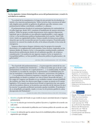1 2 3 4 5 6 7
A ctividad 15
Lee las siguientes visiones historiográficas acerca del parlamentarismo y resuelve la
actividad en tu cuaderno.
“La actitud de los mandatarios a lo largo de este período fue de absoluta sumisión a las mayorías parlamentarias. Todos tuvieron clara conciencia de haber
sido elegidos para presidir un gobierno de gabinete que ellos mismos como
parlamentarios habían contribuido a establecer y a afianzar.
El parlamentarismo fortaleció el sentimiento legitimista de continuidad en
el orden legal que, desde 1833, constituía el fundamento de nuestra estructura
política. Todos los grupos sociales demostraron cierta superior disposición
espiritual, que se expresaba en una adhesión inquebrantable y como sagrada
a la ley y a las instituciones políticas fundamentales de la nación. Todo Chile
vivió y sintió esa regularidad jurídica. Fuimos modelo de democracia política,
situación que nos fue reconocida aun por los países europeos. El período parlamentario no conoció los estados de sitio, ni los abusos de poder, ni las zonas de
emergencia.
Tampoco observamos choques violentos entre los grupos de avanzada
doctrinaria y el conglomerado tradicionalista. Estos sectores, inspirados en los
mismos ideales de respeto a la ley y a las garantías constitucionales, pudieron
desenvolverse políticamente dentro de un ambiente apacible y de recíproca
consideración. A la sombra de este riguroso respeto a la ley se mantuvo la
tranquilidad pública y se hizo posible la educación política de gobernantes y de
gobernados”.
Julio Heise. (1982). El período parlamentario, 1861-1925. Santiago.

“En el período del parlamentarismo […] la preocupación central de los congresales es la combinación ministerial […] o bien es la maña que se da tal o cual
parlamentario en obstruir ese o aquel proyecto […]. La mediocridad, el espíritu
conciliador, la vacuidad de conceptos, el oportunismo y la habilidad para sortear las maniobras y triquiñuelas de los contrarios, caracterizan a los políticos
[…]. Los problemas económicos inquietan a menudo, pero son contadas las
oportunidades en donde se analizan con vista al futuro desarrollo del país […];
los cargos al Congreso son llenados en un verdadero remate; escasas posibilidades tendrán, por tanto, los obreros para llegar a ocupar un puesto en el cuerpo
legislativo. Es la nuestra una democracia formal; en apariencia hay una separación de los poderes clásicos: en la práctica una estrecha red de intereses los ata y
los mezcla. Los grandes problemas nacionales quedan insolubles. El proletariado es atropellado, perseguido, vejado y ni una voz de protesta quiebra la calma
desesperante del Parlamento”.
Fernando Ortiz Letelier. (2005). El Movimiento Obrero en Chile (1891-1919). Santiago.

1.	 Identifica el poder del Estado en que residía la mayor autoridad durante el régimen
parlamentario.
2.	 Describe la relación que tuvieron los poderes Ejecutivo y Legislativo de acuerdo con
cada autor.
3.	 Explica cómo se relacionaba la población con el sistema político de acuerdo con cada
autor.
4.	 Compara la valoración que los autores hacen de la estabilidad política del período y los
argumentos que entregan.

Ampliando
MEMORIA
En 1918 se inició en la
Universidad de Córdoba,
Argentina, un movimiento
de reforma universitario, que
influyó en las demandas de
los estudiantes universitarios
latinoamericanos,
especialmente en la
Federación de Estudiantes de
Chile (Fech).

Para GRABAR
Desde 1910 hasta al menos
1925, los movimientos
sociales tomaron una
inusitada importancia a
nivel nacional. En 1918
se conformó la Asamblea
Obrera de Alimentación
Nacional y en 1925 se
formó una Asamblea
Constituyente de Obreros
e Intelectuales.

Historia, Geografía y Ciencias Sociales 3.º Medio

35

 
