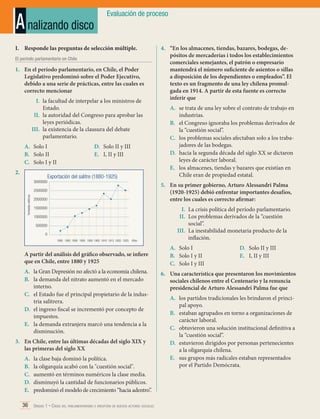 A nalizando disco

Evaluación de proceso

I.	 Responde las preguntas de selección múltiple.
El período parlamentario en Chile

1.	 En el período parlamentario, en Chile, el Poder
Legislativo predominó sobre el Poder Ejecutivo,
debido a una serie de prácticas, entre las cuales es
correcto mencionar
I.	 la facultad de interpelar a los ministros de
Estado.
II.	 la autoridad del Congreso para aprobar las
leyes periódicas.
III.	 la existencia de la clausura del debate
parlamentario.
A.	 Solo I
B.	 Solo II
C.	 Solo I y II
2.	
3000000

D.	 Solo II y III
E.	 I, II y III

Exportación del salitre (1880-1925)

Toneladas métricas

A.	 se trata de una ley sobre el contrato de trabajo en
industrias.
B.	 el Congreso ignoraba los problemas derivados de
la “cuestión social”.
C.	 los problemas sociales afectaban solo a los trabajadores de las bodegas.
D.	 hacia la segunda década del siglo XX se dictaron
leyes de carácter laboral.
E.	 los almacenes, tiendas y bazares que existían en
Chile eran de propiedad estatal.
5.	 En su primer gobierno, Arturo Alessandri Palma
(1920-1925) debió enfrentar importantes desafíos,
entre los cuales es correcto afirmar:

2500000
2000000
1500000
1000000
500000
0
	 1880	 1885	1890	 1895	 1900	1905	1910	1915	1920	 1925

Años

A partir del análisis del gráfico observado, se infiere
que en Chile, entre 1880 y 1925
A.	 la Gran Depresión no afectó a la economía chilena.
B.	 la demanda del nitrato aumentó en el mercado
interno.
C.	 el Estado fue el principal propietario de la industria salitrera.
D.	 el ingreso fiscal se incrementó por concepto de
impuestos.
E.	 la demanda extranjera marcó una tendencia a la
disminución.
3.	 En Chile, entre las últimas décadas del siglo XIX y
las primeras del siglo XX
A.	
B.	
C.	
D.	
E.	

4.	 “En los almacenes, tiendas, bazares, bodegas, depósitos de mercaderías i todos los establecimientos
comerciales semejantes, el patrón o empresario
mantendrá el número suficiente de asientos o sillas
a disposición de los dependientes o empleados”. El
texto es un fragmento de una ley chilena promulgada en 1914. A partir de esta fuente es correcto
inferir que

la clase baja dominó la política.
la oligarquía acabó con la "cuestión social".
aumentó en términos numéricos la clase media.
disminuyó la cantidad de funcionarios públicos.
predominó el modelo de crecimiento “hacia adentro”.

36 Unidad 1 • Crisis del parlamentarismo e irrupción de nuevos actores sociales	

I.	 La crisis política del período parlamentario.
II.	 Los problemas derivados de la “cuestión
social”.
III.	 La inestabilidad monetaria producto de la
inflación.
A.	 Solo I
B.	 Solo I y II
C.	 Solo I y III

D.	 Solo II y III
E.	 I, II y III

6.	 Una característica que presentaron los movimientos
sociales chilenos entre el Centenario y la renuncia
presidencial de Arturo Alessandri Palma fue que
A.	 los partidos tradicionales les brindaron el principal apoyo.
B.	 estaban agrupados en torno a organizaciones de
carácter laboral.
C.	 obtuvieron una solución institucional definitiva a
la “cuestión social”.
D.	 estuvieron dirigidos por personas pertenecientes
a la oligarquía chilena.
E.	 sus grupos más radicales estaban representados
por el Partido Demócrata.

 